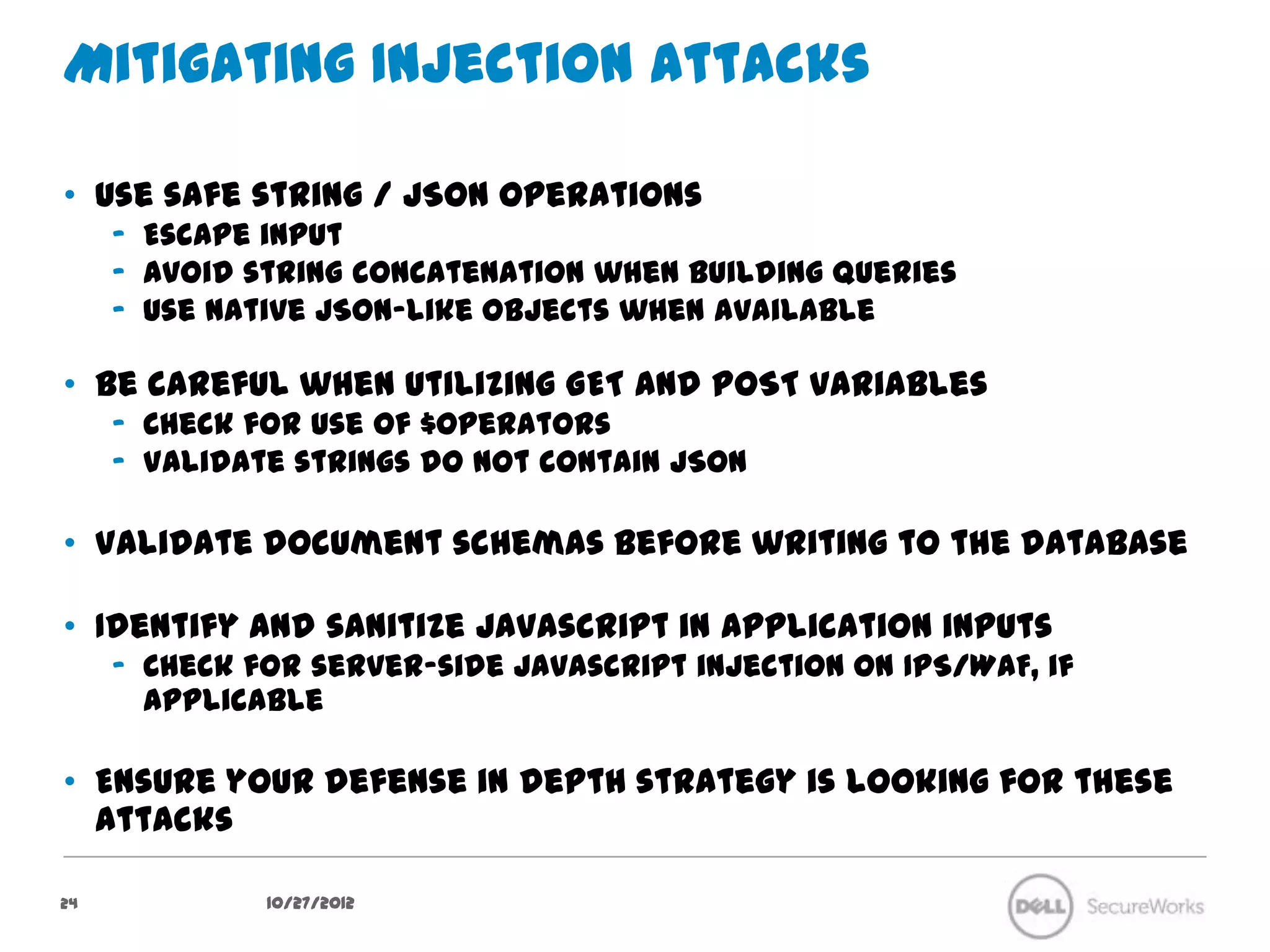 Mitigating Injection Attacks

•  Use safe string / JSON operations
     –  Escape input
     –  Avoid string concatenation when building queries
     –  Use native JSON-like objects when available

•  Be careful when utilizing GET and POST variables
     –  Check for use of $operators
     –  Validate strings do not contain JSON

•  Validate document schemas before writing to the database

•  Identify and sanitize Javascript in application inputs
     –  Check for server-side Javascript injection on IPS/WAF, if applicable

•  Ensure your defense in depth strategy is looking for these attacks



24              10/27/12
 
