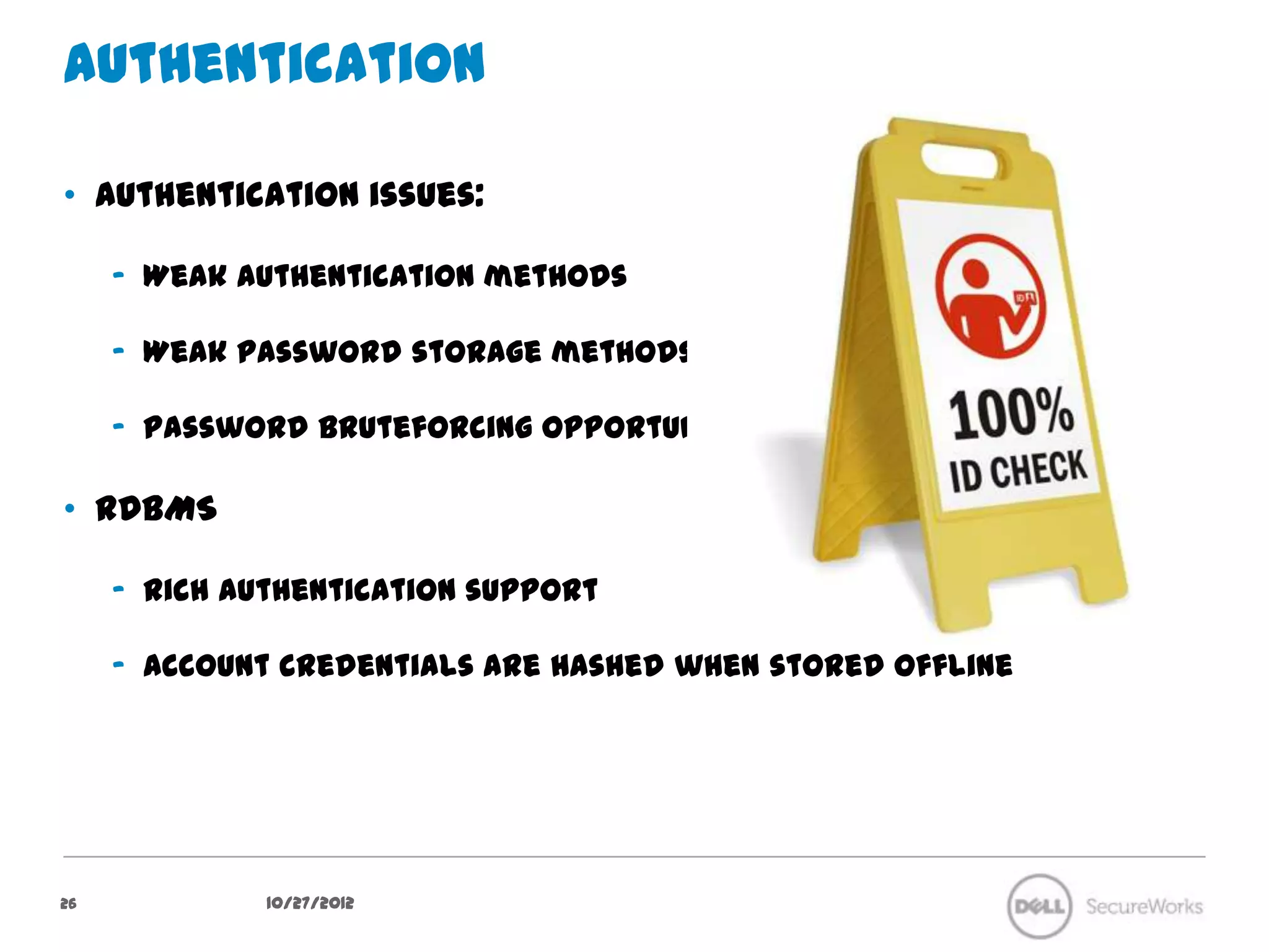 Authentication

•  Authentication issues:

     –  Weak authentication methods

     –  Weak password storage methods

     –  Password bruteforcing opportunities

•  RDBMS

     –  Rich authentication support

     –  Account credentials are hashed when stored offline




26              10/27/12
 