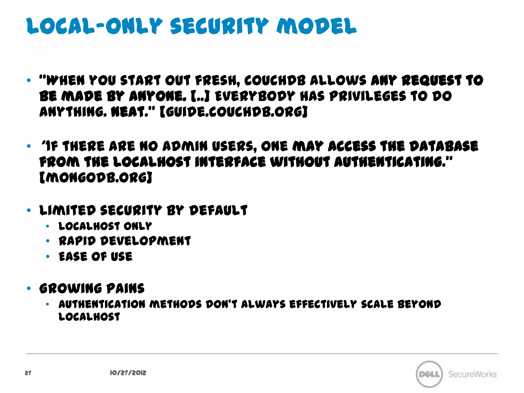 Local-only security model

•  “When you start out fresh, CouchDB allows any request to be made
   by anyone. [..] Everybody has privileges to do anything.
   Neat.” [guide.couchdb.org]

•  “If there are no admin users, one may access the database from the
   localhost interface without authenticating.” [mongodb.org]

•  Limited security by default
     •  Localhost only
     •  Rapid development
     •  Ease of use

•  Growing pains
     •  Authentication methods don’t always effectively scale beyond localhost




27               10/27/12
 
