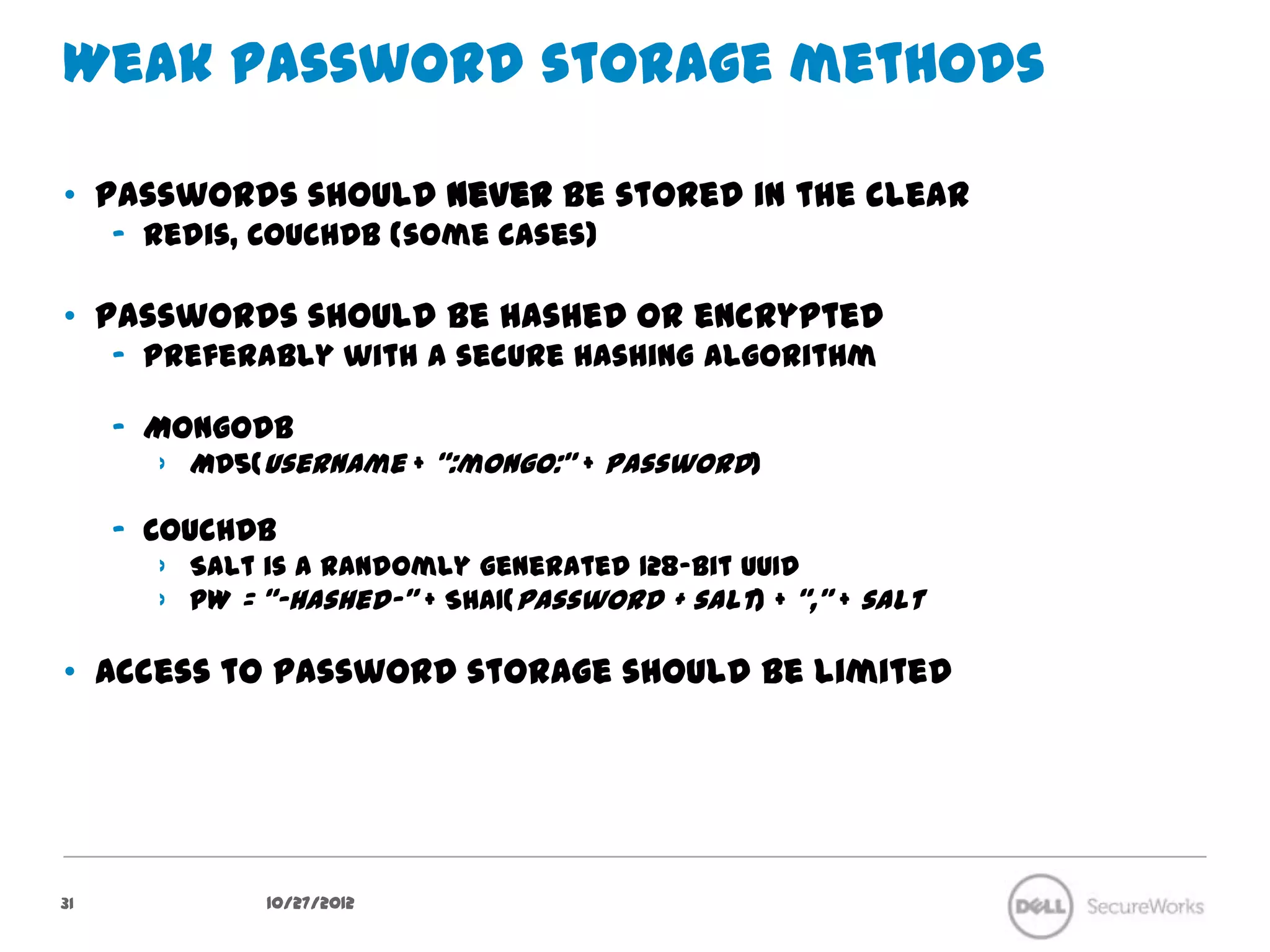 Weak password storage methods

•  Passwords should never be stored in the clear
     –  Redis, CouchDB (some cases)

•  Passwords should be hashed or encrypted
     –  Preferably with a secure hashing algorithm

     –  MongoDB
        ›  MD5(username + “:mongo:” + password)

     –  CouchDB
        ›  Salt is a randomly generated 128-bit UUID
        ›  PW = “-hashed-” + SHA1(password + salt) + “,” + salt

•  Access to password storage should be limited




31              10/27/12
 
