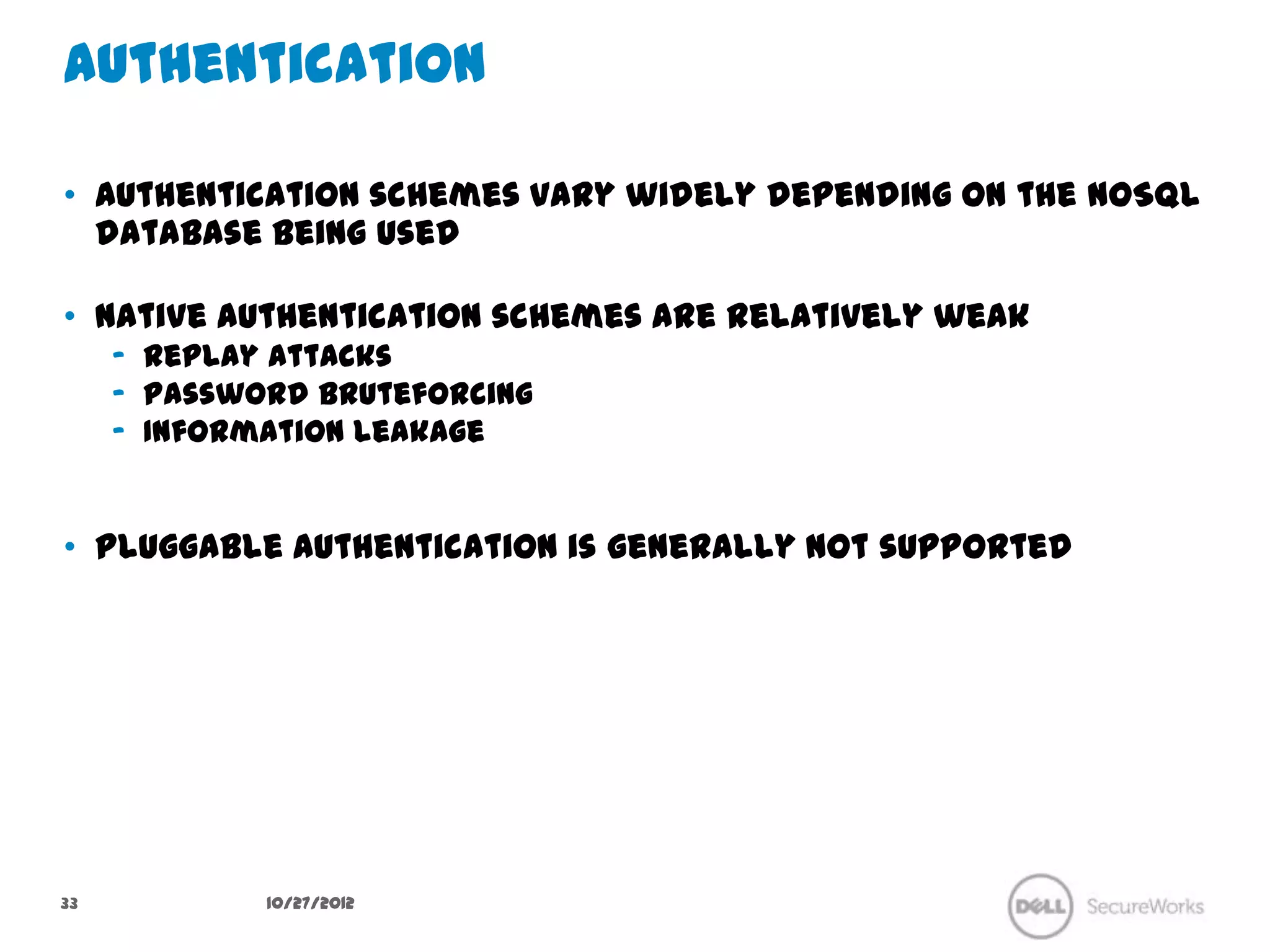 Authentication

•  Authentication schemes vary widely depending on the NoSQL
   database being used

•  Native authentication schemes are relatively weak
     –  Replay attacks
     –  Password bruteforcing
     –  Information leakage


•  Pluggable authentication is generally not supported




33             10/27/12
 