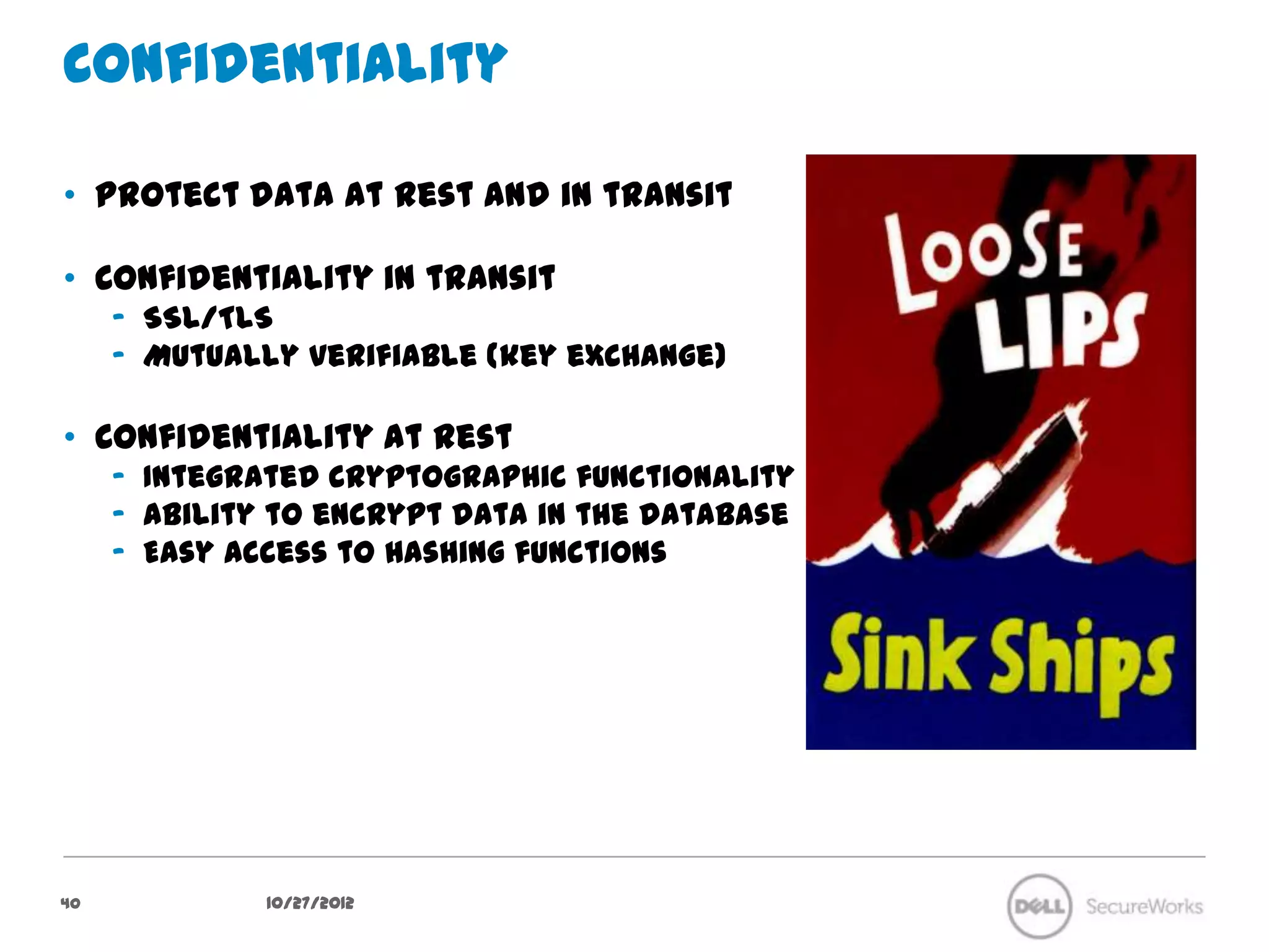 Confidentiality

•  Protect data at rest and in transit

•  Confidentiality in transit
     –  SSL/TLS
     –  Mutually verifiable (key exchange)

•  Confidentiality at rest
     –  Integrated cryptographic functionality
     –  Ability to encrypt data in the database
     –  Easy access to hashing functions




40              10/27/12
 