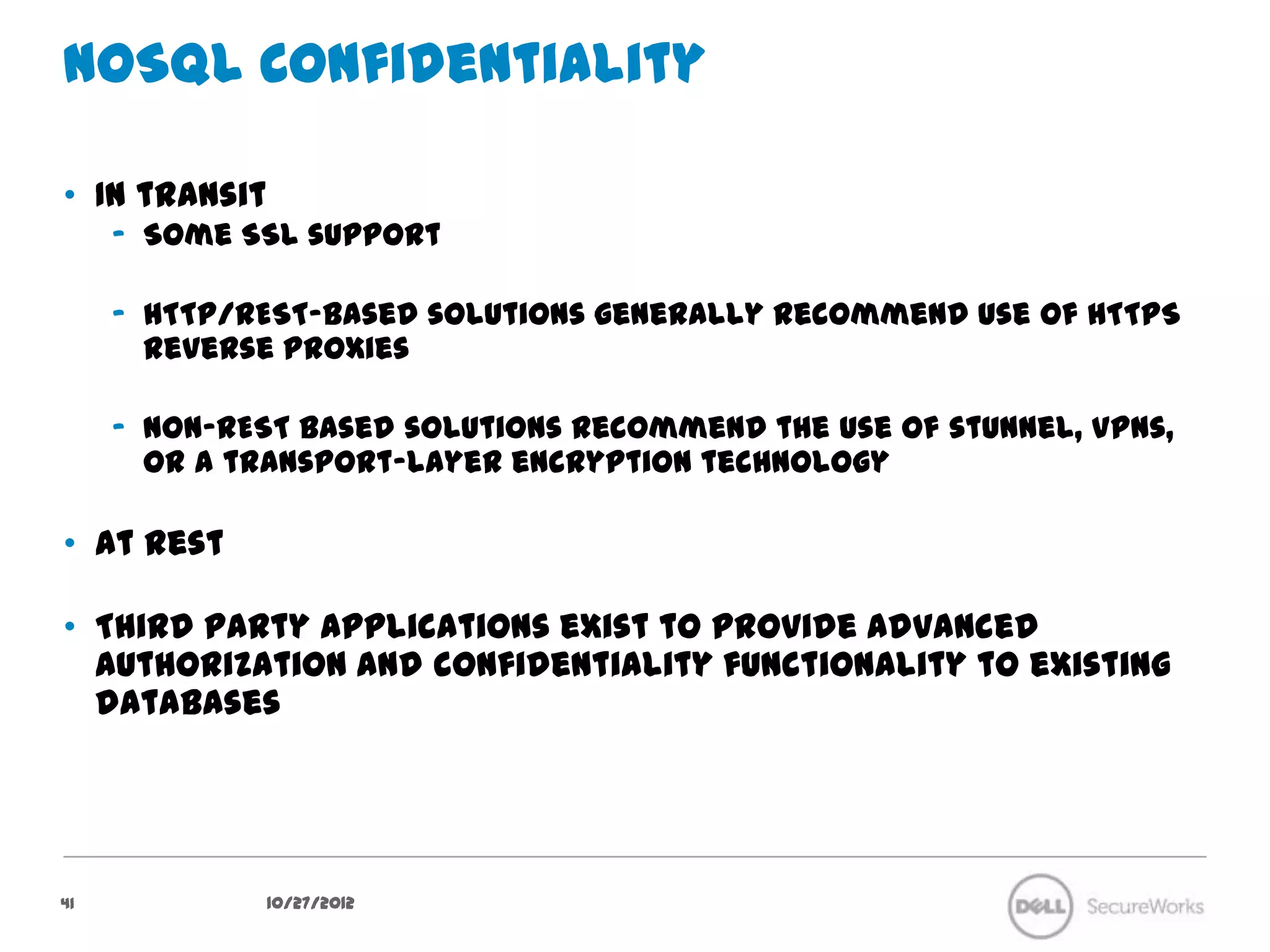 NoSQL Confidentiality

•  In transit
     –  Some SSL support

     –  HTTP/REST-based solutions generally recommend use of HTTPS reverse
        proxies

     –  Non-REST based solutions recommend the use of stunnel, VPNs, or a
        transport-layer encryption technology

•  At rest

•  Third party applications exist to provide advanced authorization and
   confidentiality functionality to existing databases




41              10/27/12
 
