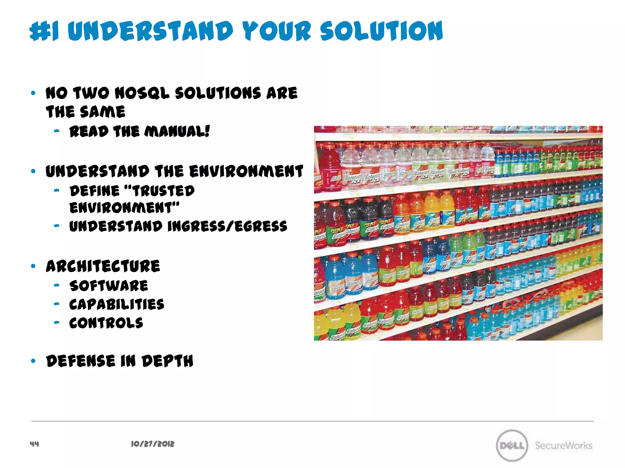#1 Understand your solution

•  No two NoSQL solutions are the
   same
     –  Read the manual!

•  Understand the environment
     –  Define “trusted environment”
     –  Understand ingress/egress

•  Architecture
     –  Software
     –  Capabilities
     –  Controls

•  Defense in Depth




44               10/27/12
 