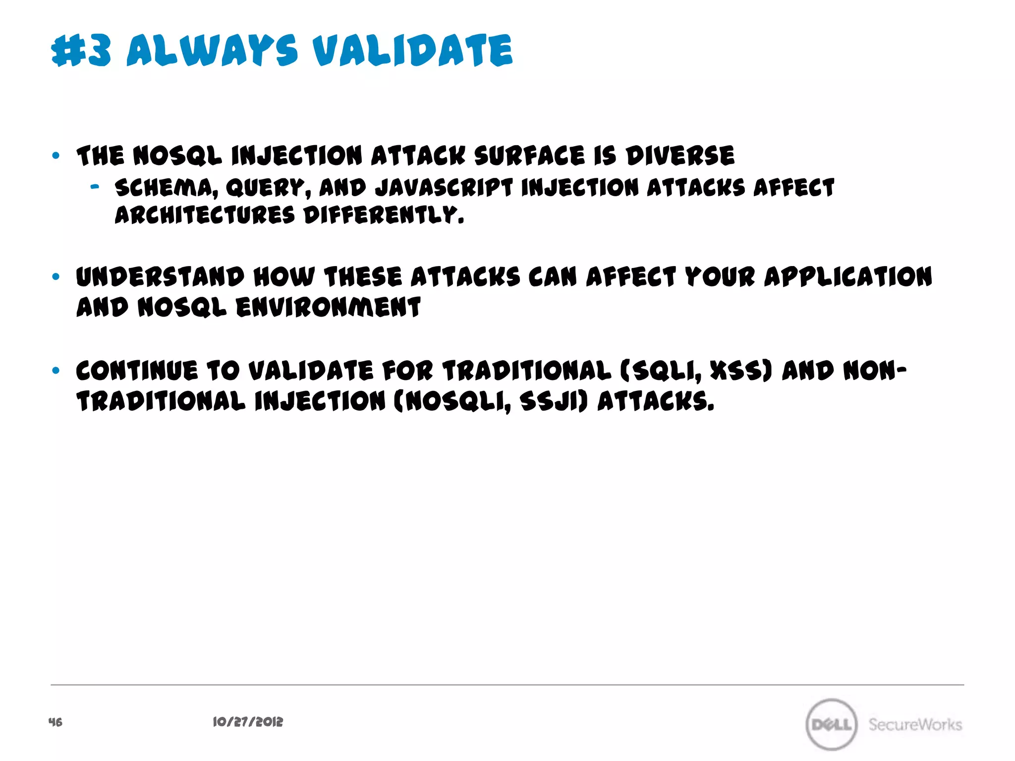 #3 Always Validate

•  The NoSQL injection attack surface is diverse
     –  Schema, query, and javascript injection attacks affect architectures
        differently.

•  Understand how these attacks can affect your application and NoSQL
   environment

•  Continue to validate for traditional (SQLi, XSS) and non-traditional
   injection (NoSQLi, SSJI) attacks.




46              10/27/12
 