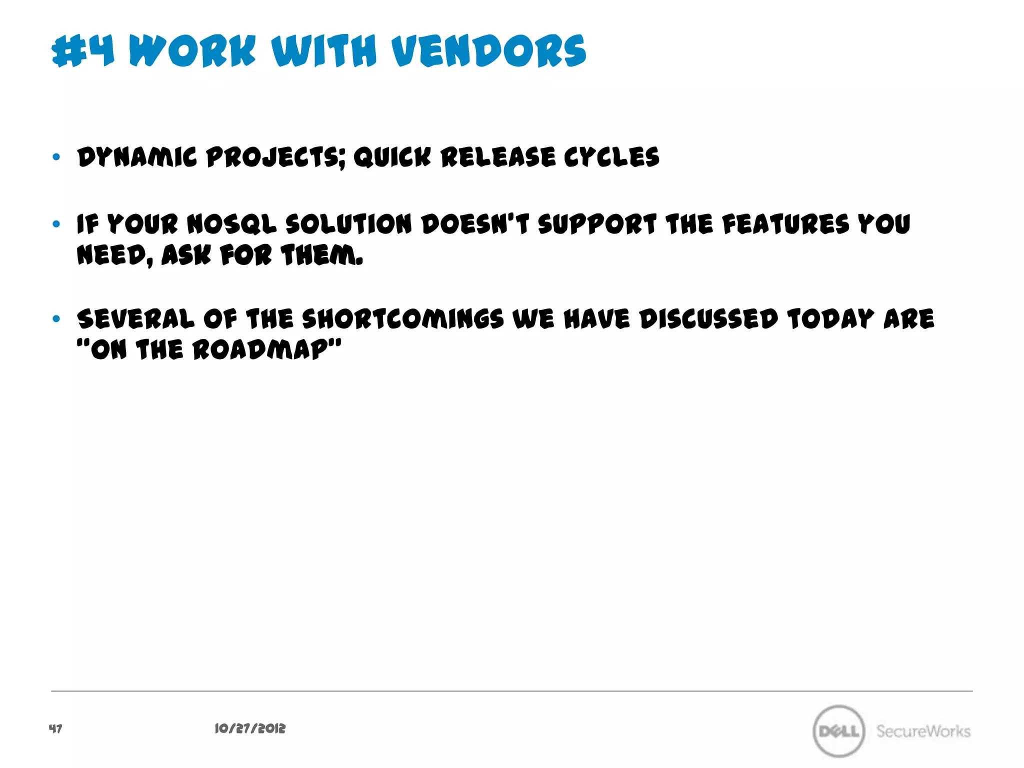 #4 Work with Vendors

•  Dynamic projects; quick release cycles

•  If your NoSQL solution doesn't support the features you need, ask for
   them.

•  Several of the shortcomings we have discussed today are “on the
   roadmap”




47           10/27/12
 