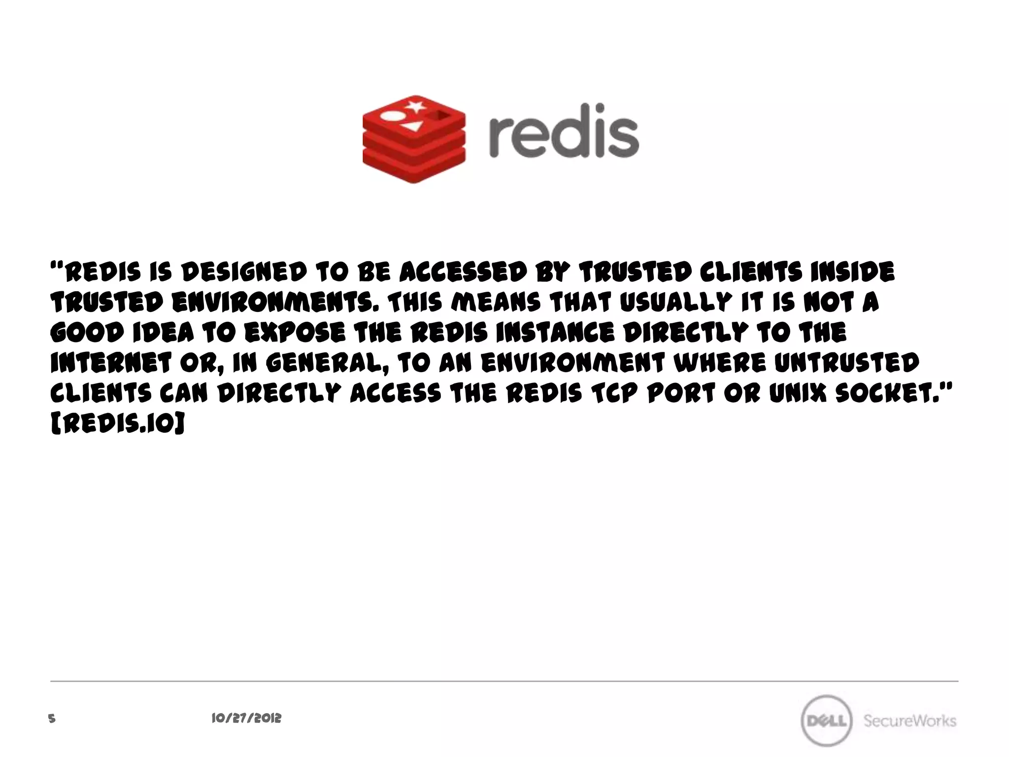 “Redis is designed to be accessed by trusted clients inside trusted
environments. This means that usually it is not a good idea to expose
the Redis instance directly to the internet or, in general, to an
environment where untrusted clients can directly access the Redis TCP
port or UNIX socket.” [redis.io]




5           10/27/12
 