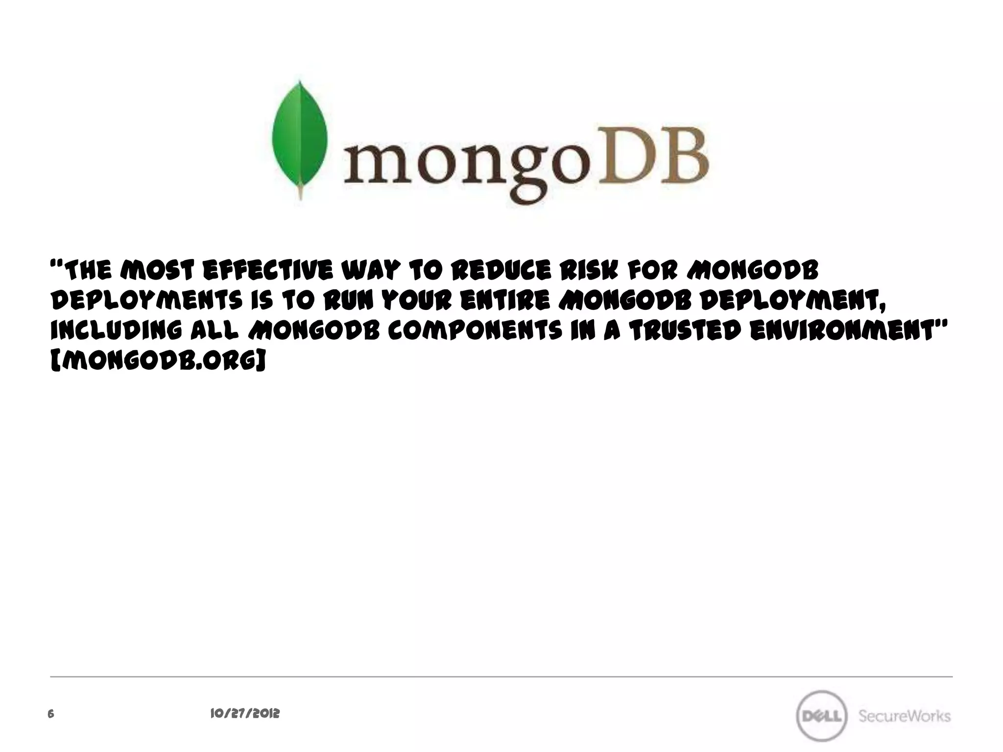 “The most effective way to reduce risk for MongoDB deployments is to
run your entire MongoDB deployment, including all MongoDB
components in a trusted environment” [mongodb.org]




6           10/27/12
 