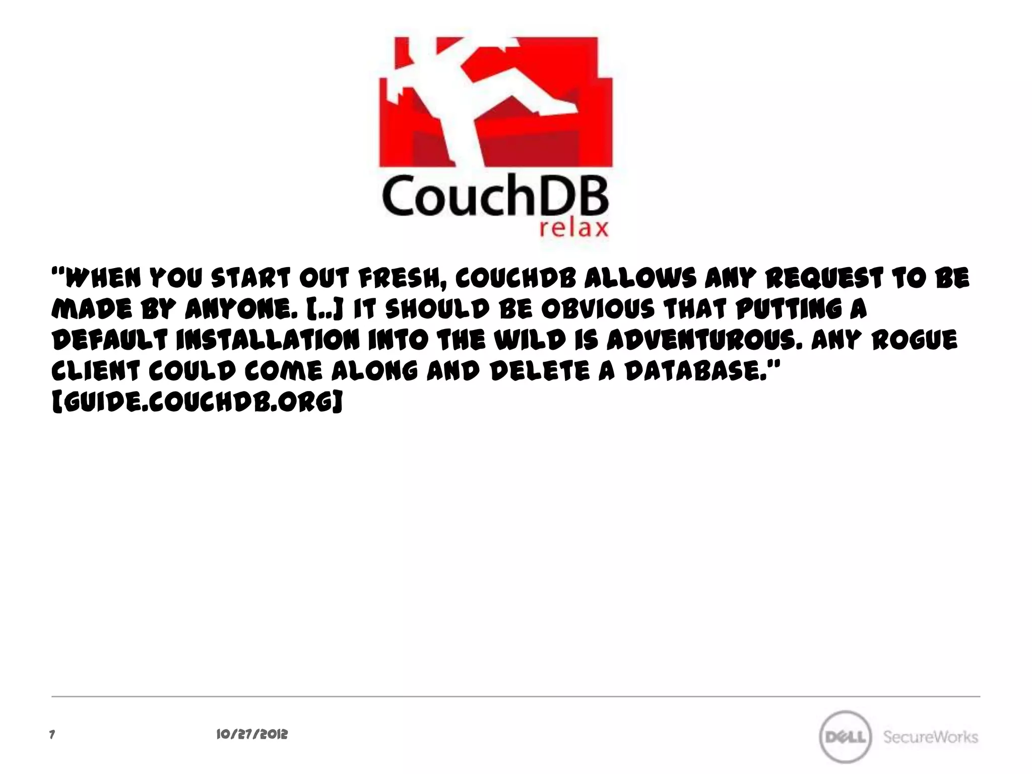 “When you start out fresh, CouchDB allows any request to be made by
anyone. [..] it should be obvious that putting a default installation into
the wild is adventurous. Any rogue client could come along and delete
a database.” [guide.couchdb.org]




7            10/27/12
 