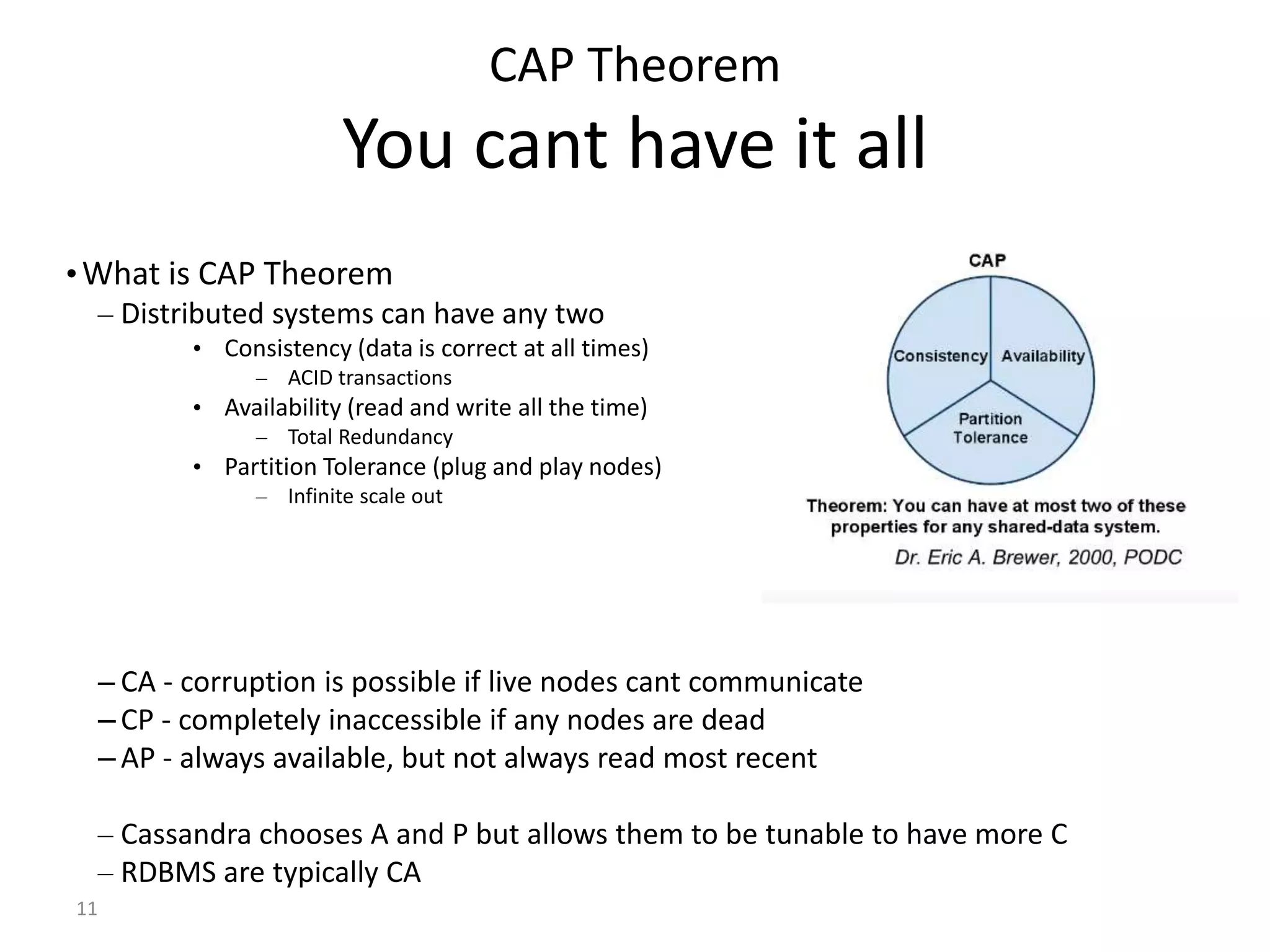 11 CAP Theorem You cant have it all •What is CAP Theorem – Distributed systems can have any two • Consistency (data is correct at all times) – ACID transactions • Availability (read and write all the time) – Total Redundancy • Partition Tolerance (plug and play nodes) – Infinite scale out – CA - corruption is possible if live nodes cant communicate – CP - completely inaccessible if any nodes are dead – AP - always available, but not always read most recent – Cassandra chooses A and P but allows them to be tunable to have more C – RDBMS are typically CA 