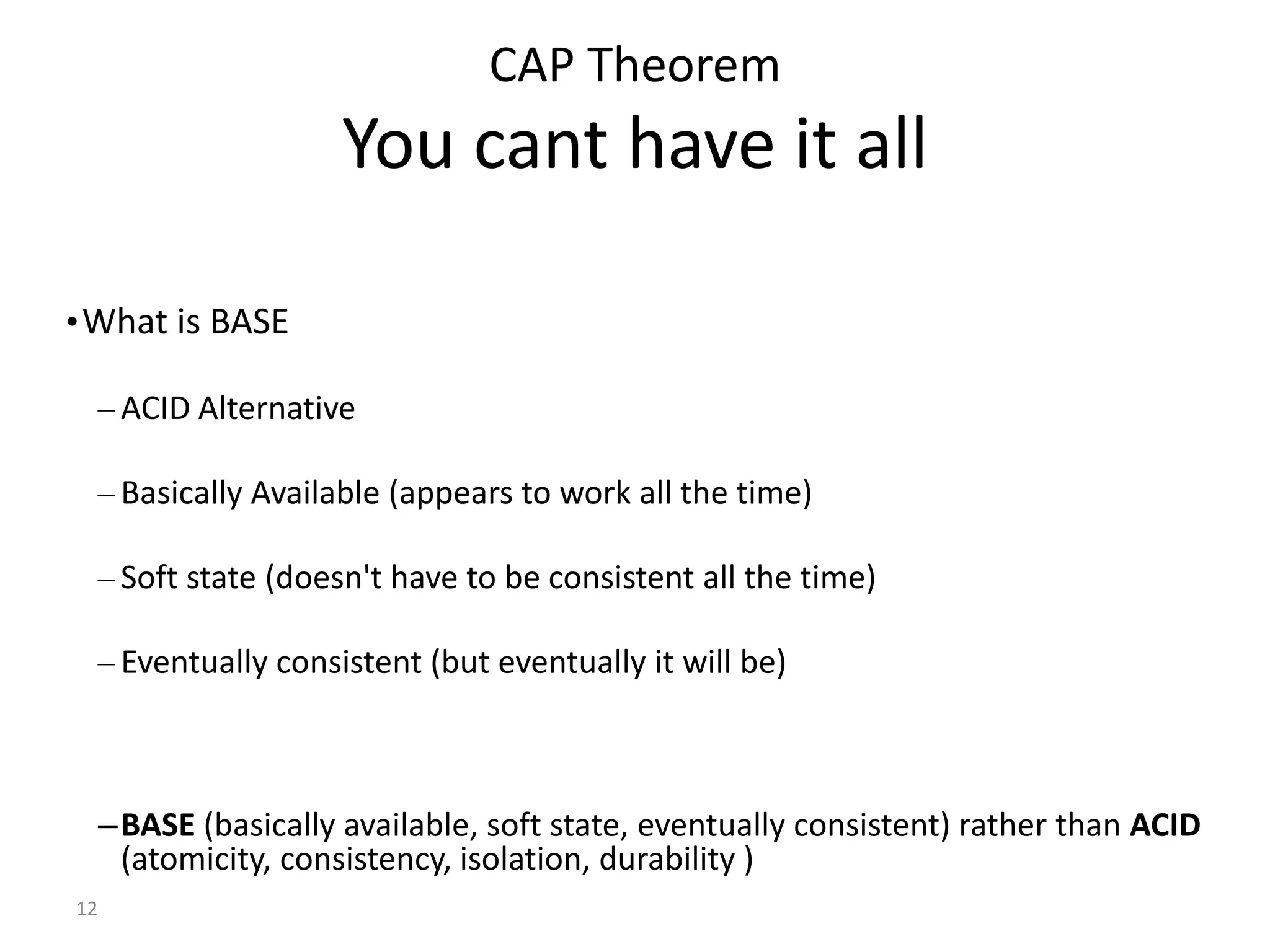 12 CAP Theorem You cant have it all •What is BASE – ACID Alternative – Basically Available (appears to work all the time) – Soft state (doesn't have to be consistent all the time) – Eventually consistent (but eventually it will be) –BASE (basically available, soft state, eventually consistent) rather than ACID (atomicity, consistency, isolation, durability ) 