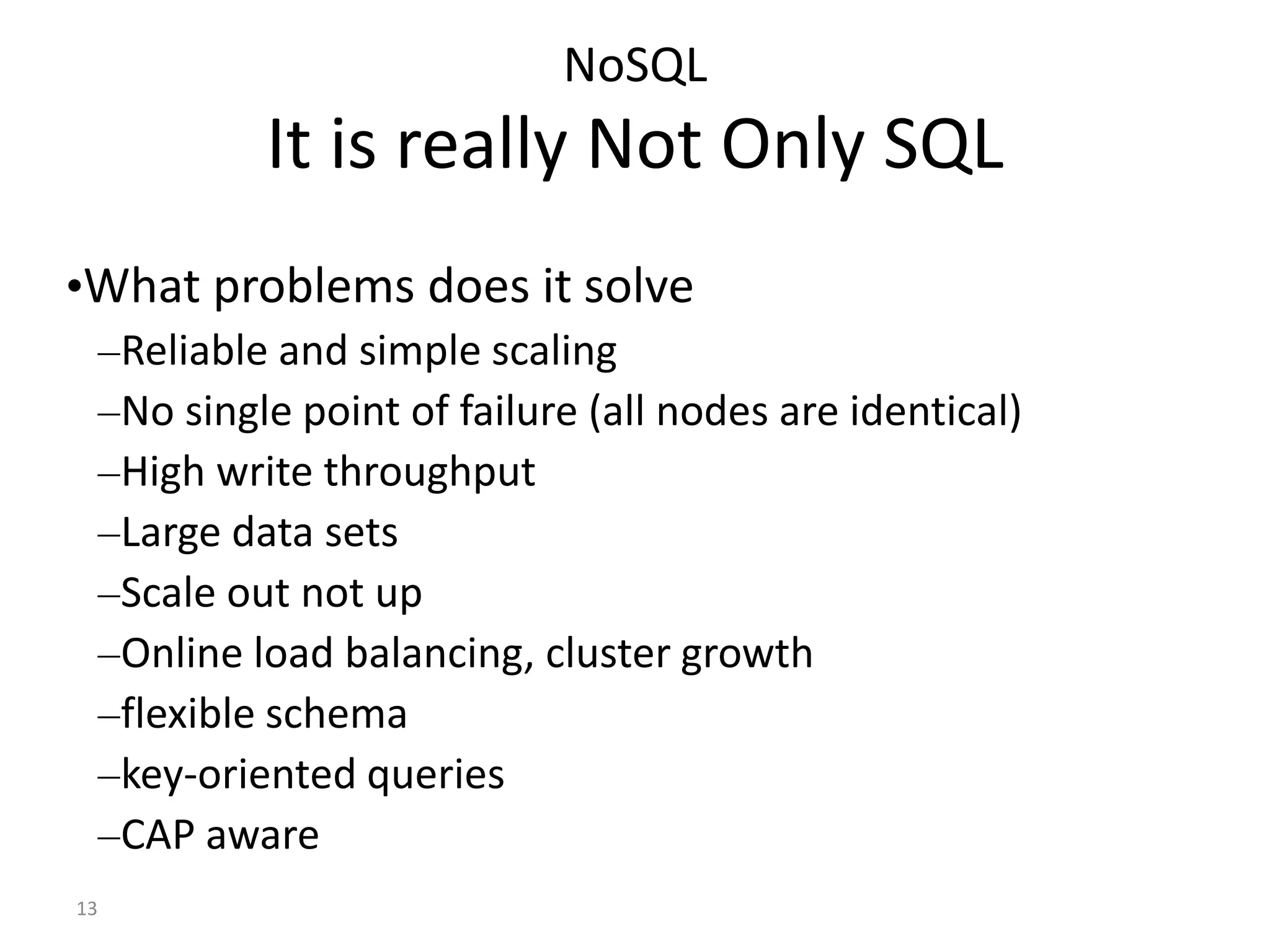 13 NoSQL It is really Not Only SQL •What problems does it solve –Reliable and simple scaling –No single point of failure (all nodes are identical) –High write throughput –Large data sets –Scale out not up –Online load balancing, cluster growth –flexible schema –key-oriented queries –CAP aware 