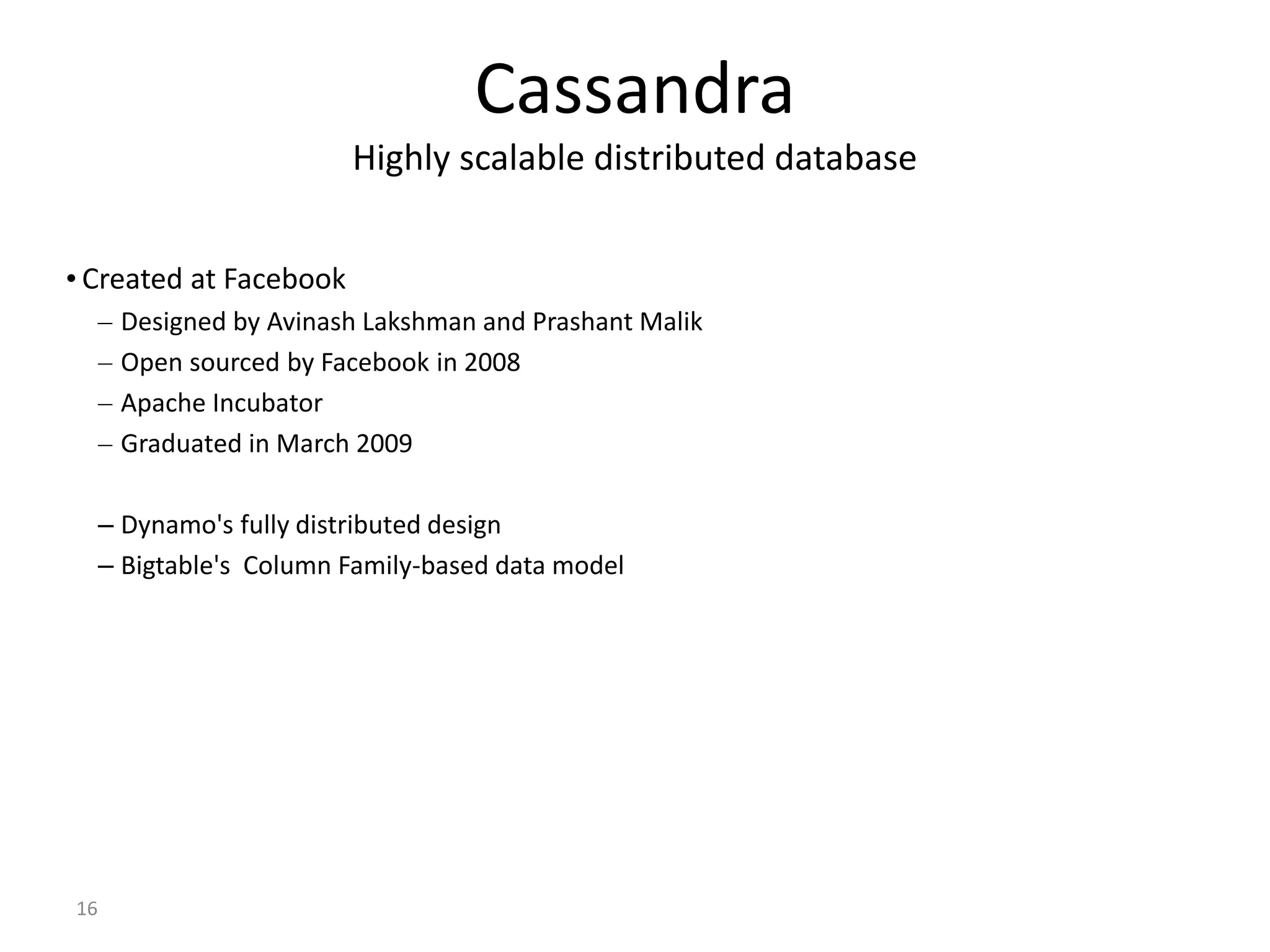 16 Cassandra Highly scalable distributed database • Created at Facebook – Designed by Avinash Lakshman and Prashant Malik – Open sourced by Facebook in 2008 – Apache Incubator – Graduated in March 2009 – Dynamo's fully distributed design – Bigtable's Column Family-based data model 