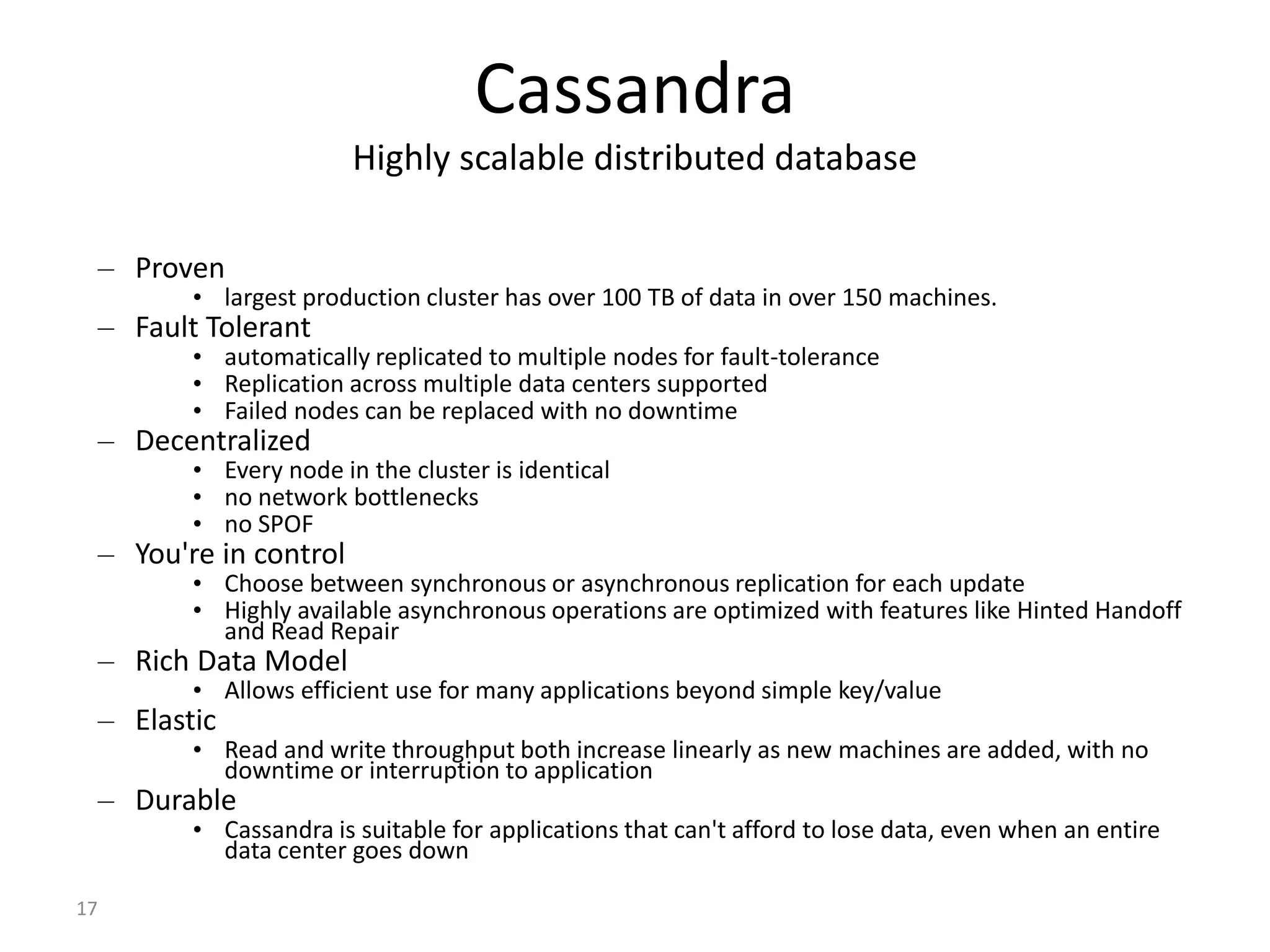 17 Cassandra Highly scalable distributed database – Proven • largest production cluster has over 100 TB of data in over 150 machines. – Fault Tolerant • automatically replicated to multiple nodes for fault-tolerance • Replication across multiple data centers supported • Failed nodes can be replaced with no downtime – Decentralized • Every node in the cluster is identical • no network bottlenecks • no SPOF – You're in control • Choose between synchronous or asynchronous replication for each update • Highly available asynchronous operations are optimized with features like Hinted Handoff and Read Repair – Rich Data Model • Allows efficient use for many applications beyond simple key/value – Elastic • Read and write throughput both increase linearly as new machines are added, with no downtime or interruption to application – Durable • Cassandra is suitable for applications that can't afford to lose data, even when an entire data center goes down 