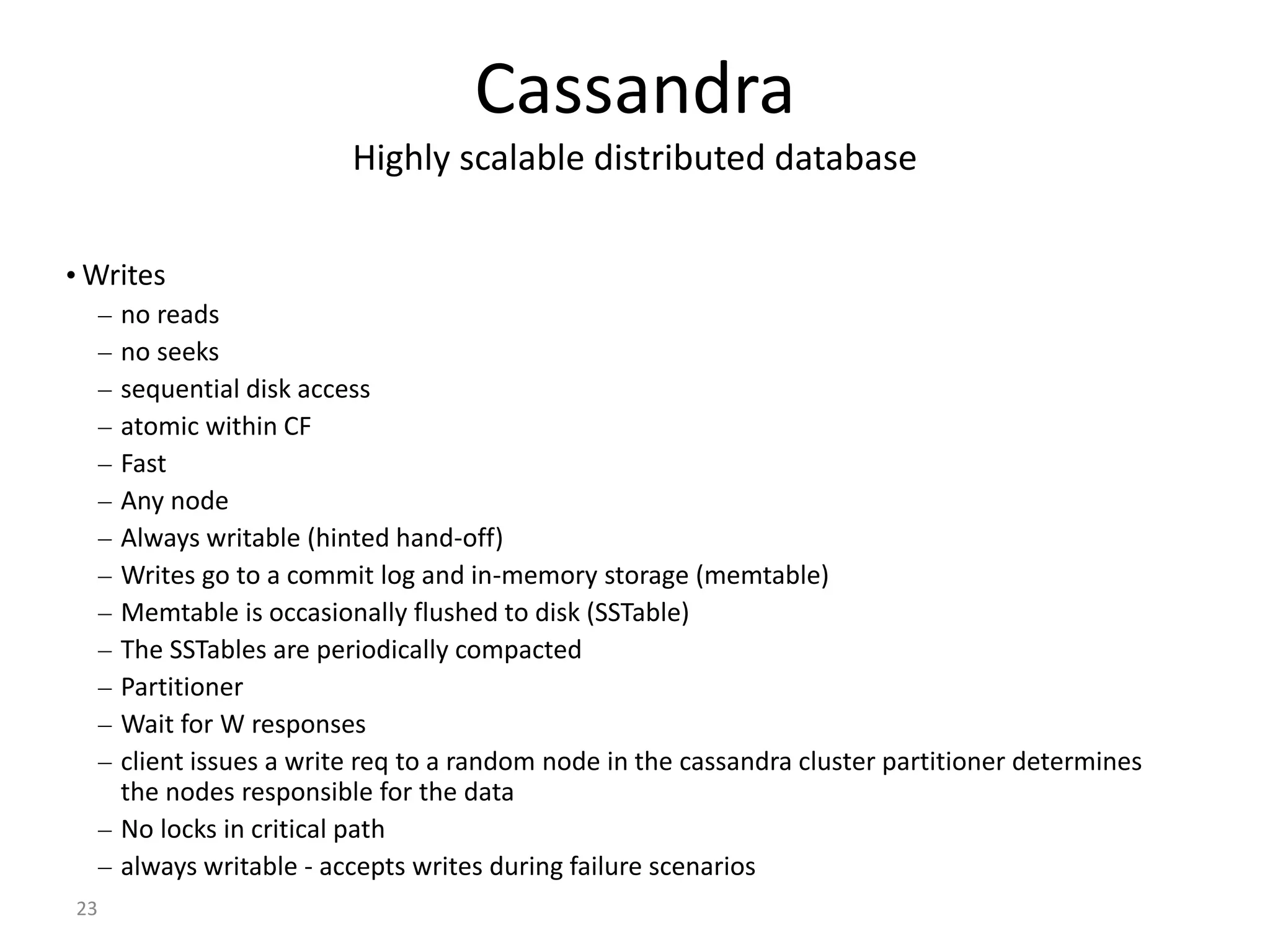 23 Cassandra Highly scalable distributed database • Writes – no reads – no seeks – sequential disk access – atomic within CF – Fast – Any node – Always writable (hinted hand-off) – Writes go to a commit log and in-memory storage (memtable) – Memtable is occasionally flushed to disk (SSTable) – The SSTables are periodically compacted – Partitioner – Wait for W responses – client issues a write req to a random node in the cassandra cluster partitioner determines the nodes responsible for the data – No locks in critical path – always writable - accepts writes during failure scenarios 
