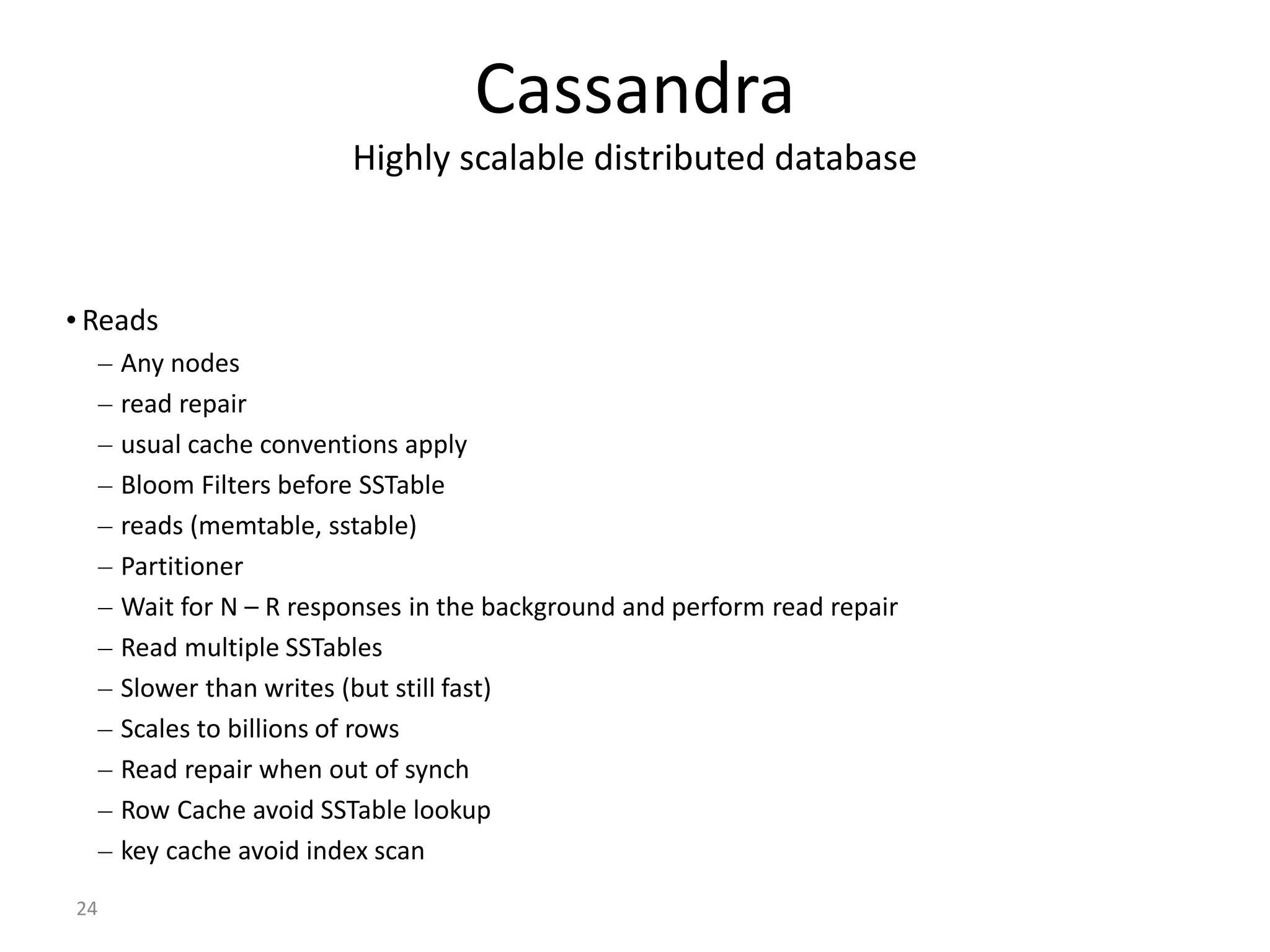 24 Cassandra Highly scalable distributed database • Reads – Any nodes – read repair – usual cache conventions apply – Bloom Filters before SSTable – reads (memtable, sstable) – Partitioner – Wait for N – R responses in the background and perform read repair – Read multiple SSTables – Slower than writes (but still fast) – Scales to billions of rows – Read repair when out of synch – Row Cache avoid SSTable lookup – key cache avoid index scan 