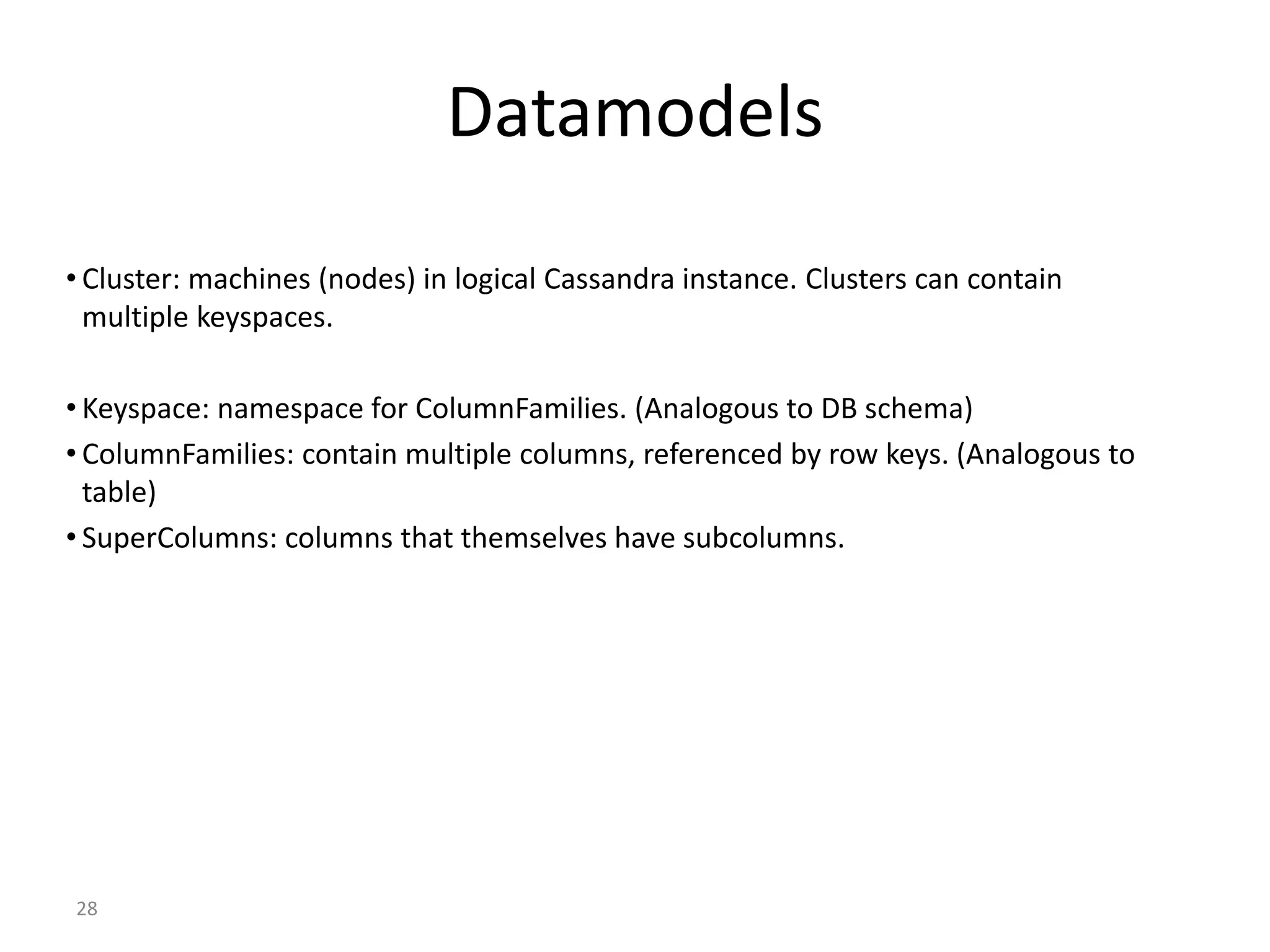 28 Datamodels • Cluster: machines (nodes) in logical Cassandra instance. Clusters can contain multiple keyspaces. • Keyspace: namespace for ColumnFamilies. (Analogous to DB schema) • ColumnFamilies: contain multiple columns, referenced by row keys. (Analogous to table) • SuperColumns: columns that themselves have subcolumns. 