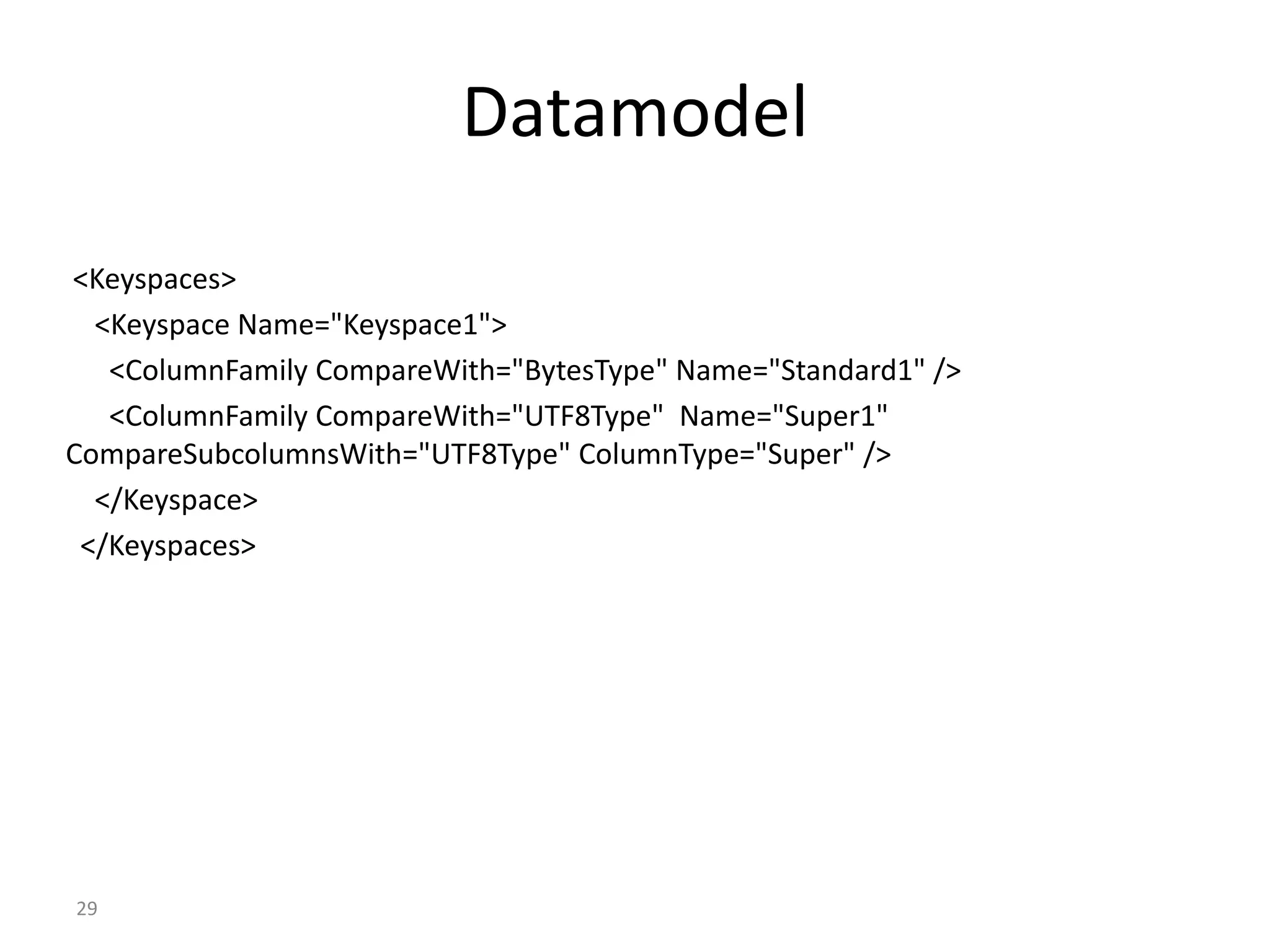29 Datamodel <Keyspaces> <Keyspace Name="Keyspace1"> <ColumnFamily CompareWith="BytesType" Name="Standard1" /> <ColumnFamily CompareWith="UTF8Type" Name="Super1" CompareSubcolumnsWith="UTF8Type" ColumnType="Super" /> </Keyspace> </Keyspaces> 