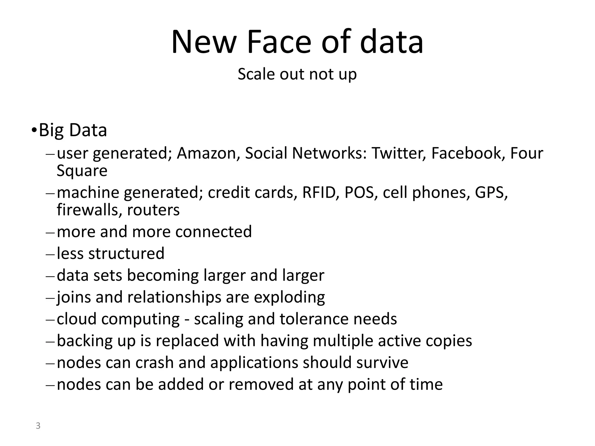 3 New Face of data Scale out not up •Big Data –user generated; Amazon, Social Networks: Twitter, Facebook, Four Square –machine generated; credit cards, RFID, POS, cell phones, GPS, firewalls, routers –more and more connected –less structured –data sets becoming larger and larger –joins and relationships are exploding –cloud computing - scaling and tolerance needs –backing up is replaced with having multiple active copies –nodes can crash and applications should survive –nodes can be added or removed at any point of time 