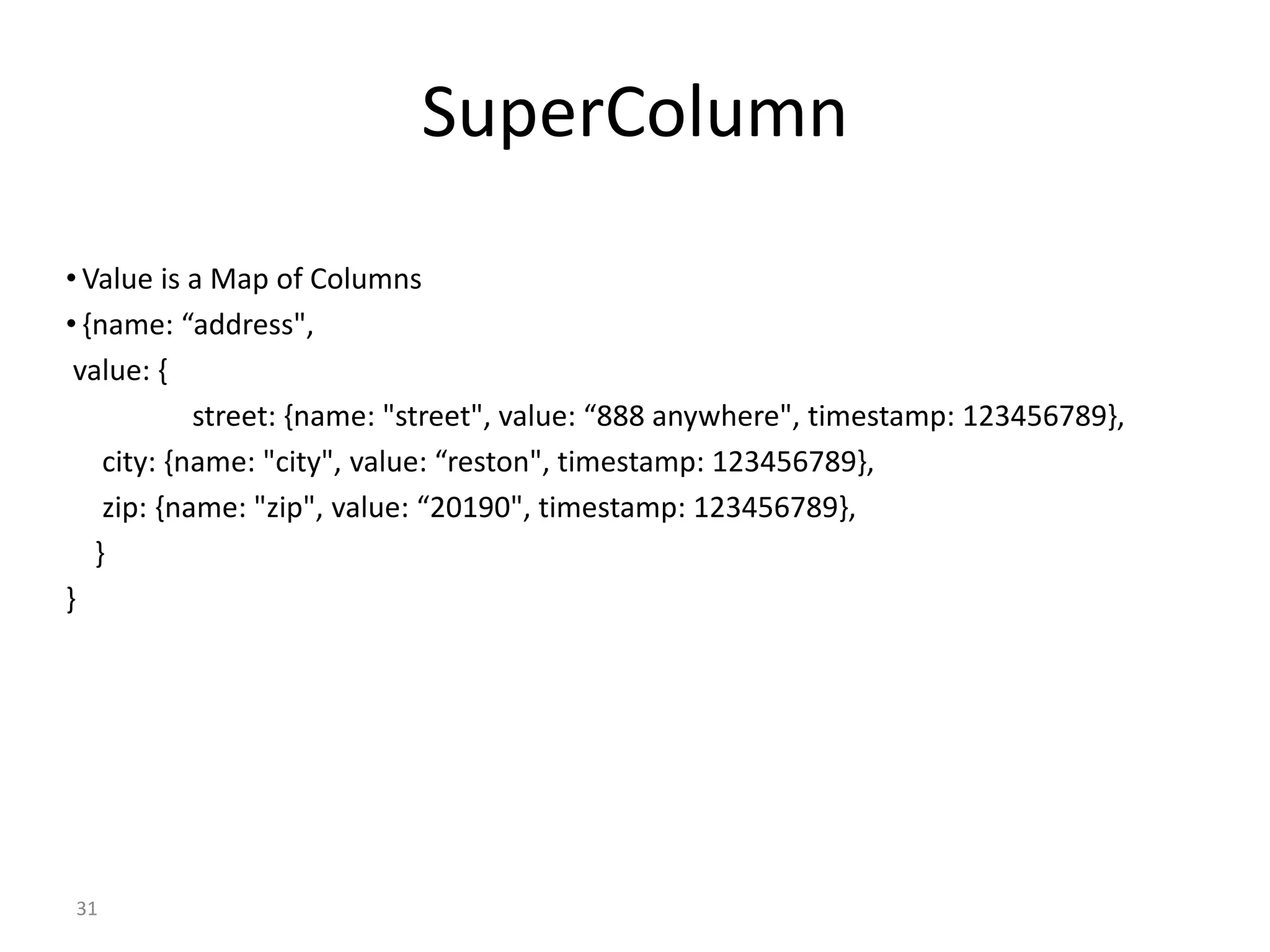 31 SuperColumn • Value is a Map of Columns • {name: “address", value: { street: {name: "street", value: “888 anywhere", timestamp: 123456789}, city: {name: "city", value: “reston", timestamp: 123456789}, zip: {name: "zip", value: “20190", timestamp: 123456789}, } } 