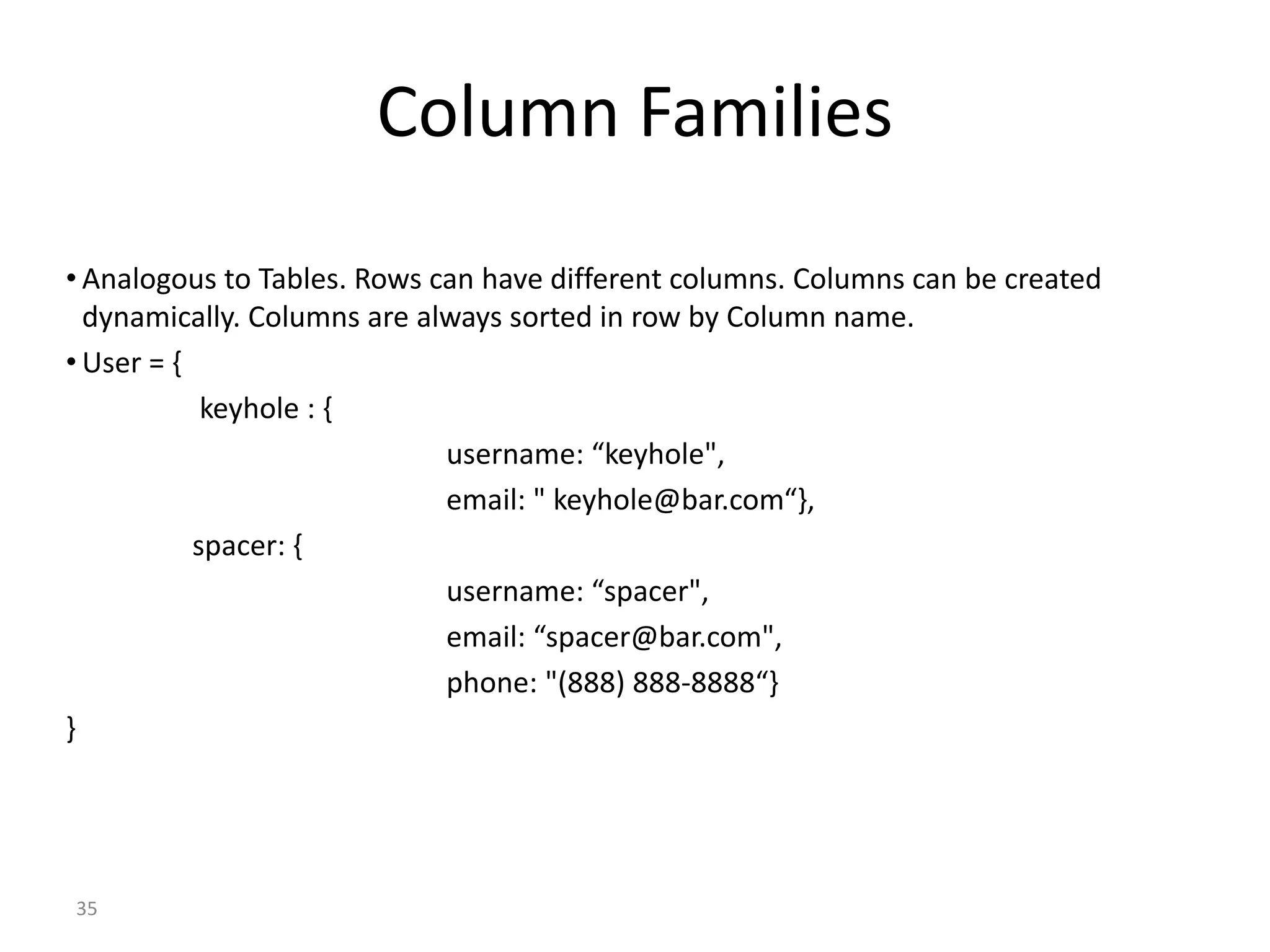 35 Column Families • Analogous to Tables. Rows can have different columns. Columns can be created dynamically. Columns are always sorted in row by Column name. • User = { keyhole : { username: “keyhole", email: " keyhole@bar.com“}, spacer: { username: “spacer", email: “spacer@bar.com", phone: "(888) 888-8888“} } 