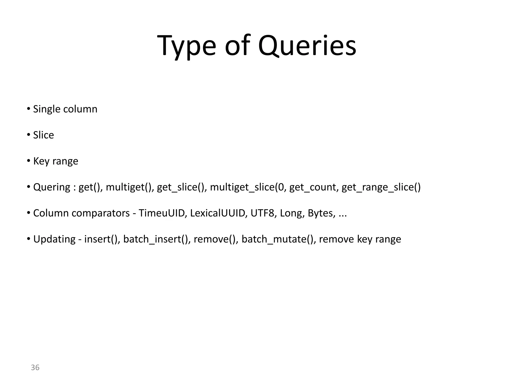 36 Type of Queries • Single column • Slice • Key range • Quering : get(), multiget(), get_slice(), multiget_slice(0, get_count, get_range_slice() • Column comparators - TimeuUID, LexicalUUID, UTF8, Long, Bytes, ... • Updating - insert(), batch_insert(), remove(), batch_mutate(), remove key range 
