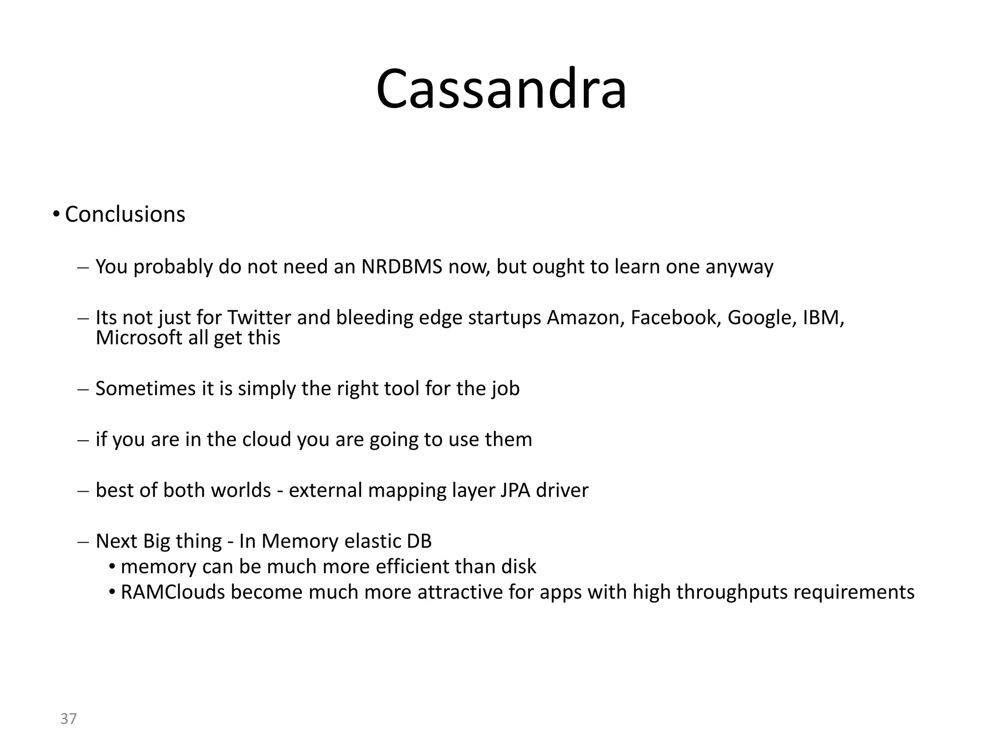 37 Cassandra • Conclusions – You probably do not need an NRDBMS now, but ought to learn one anyway – Its not just for Twitter and bleeding edge startups Amazon, Facebook, Google, IBM, Microsoft all get this – Sometimes it is simply the right tool for the job – if you are in the cloud you are going to use them – best of both worlds - external mapping layer JPA driver – Next Big thing - In Memory elastic DB • memory can be much more efficient than disk • RAMClouds become much more attractive for apps with high throughputs requirements 