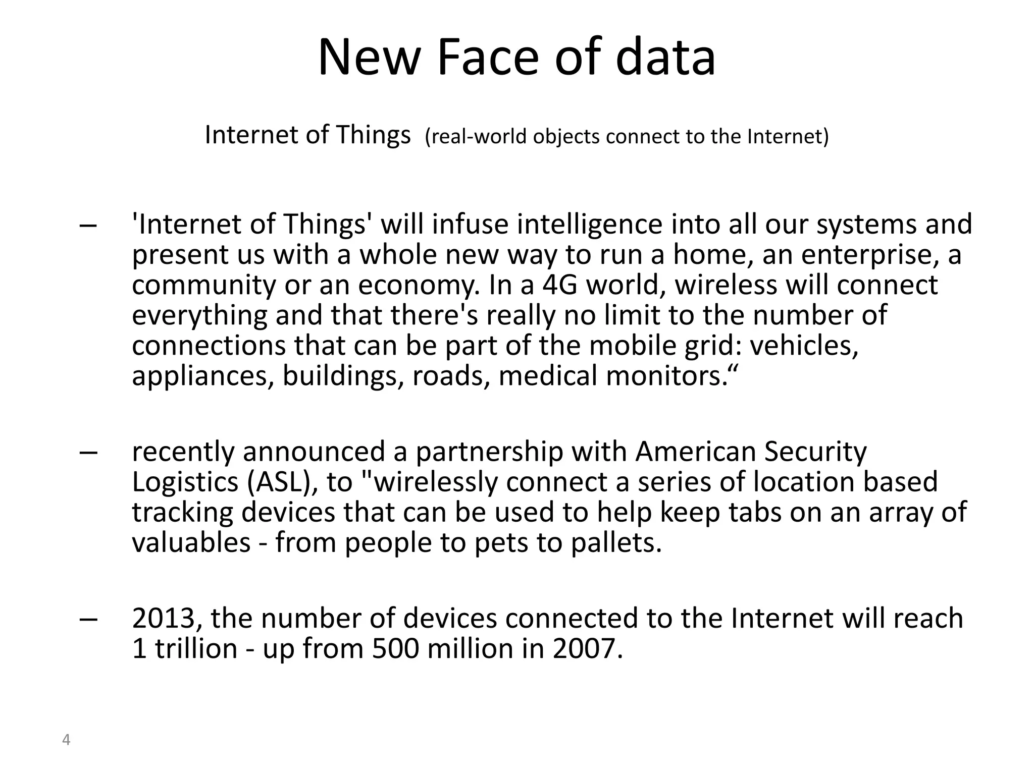 4 New Face of data Internet of Things (real-world objects connect to the Internet) – 'Internet of Things' will infuse intelligence into all our systems and present us with a whole new way to run a home, an enterprise, a community or an economy. In a 4G world, wireless will connect everything and that there's really no limit to the number of connections that can be part of the mobile grid: vehicles, appliances, buildings, roads, medical monitors.“ – recently announced a partnership with American Security Logistics (ASL), to "wirelessly connect a series of location based tracking devices that can be used to help keep tabs on an array of valuables - from people to pets to pallets. – 2013, the number of devices connected to the Internet will reach 1 trillion - up from 500 million in 2007. 