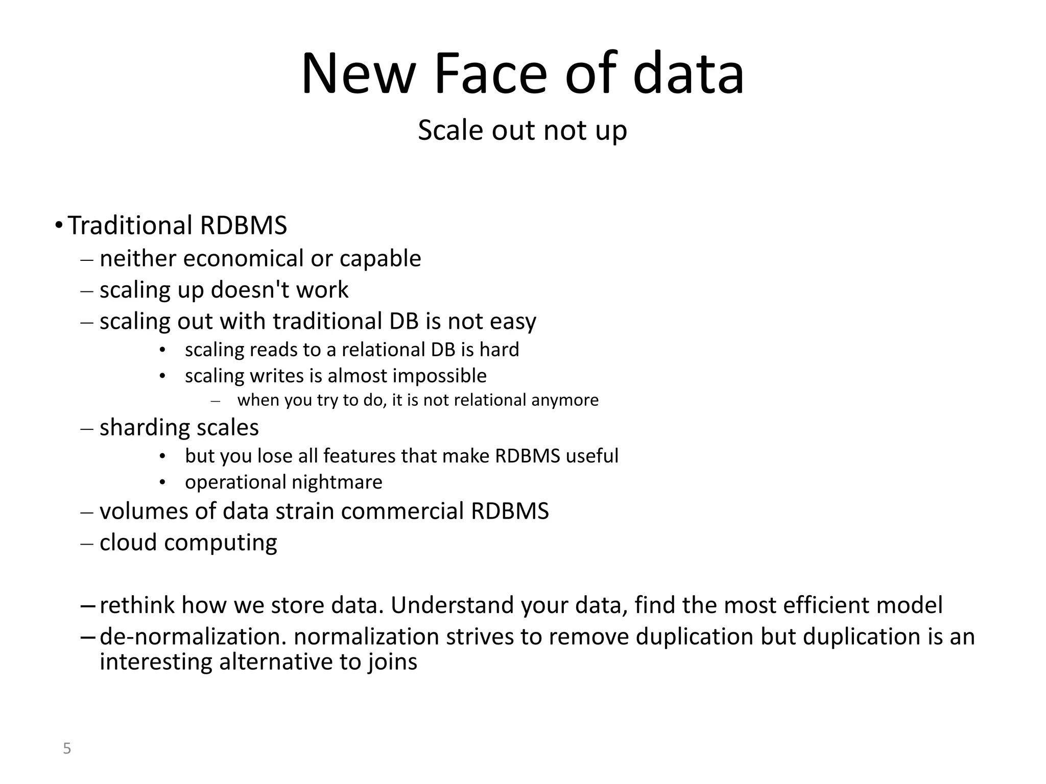 5 New Face of data Scale out not up •Traditional RDBMS – neither economical or capable – scaling up doesn't work – scaling out with traditional DB is not easy • scaling reads to a relational DB is hard • scaling writes is almost impossible – when you try to do, it is not relational anymore – sharding scales • but you lose all features that make RDBMS useful • operational nightmare – volumes of data strain commercial RDBMS – cloud computing – rethink how we store data. Understand your data, find the most efficient model – de-normalization. normalization strives to remove duplication but duplication is an interesting alternative to joins 