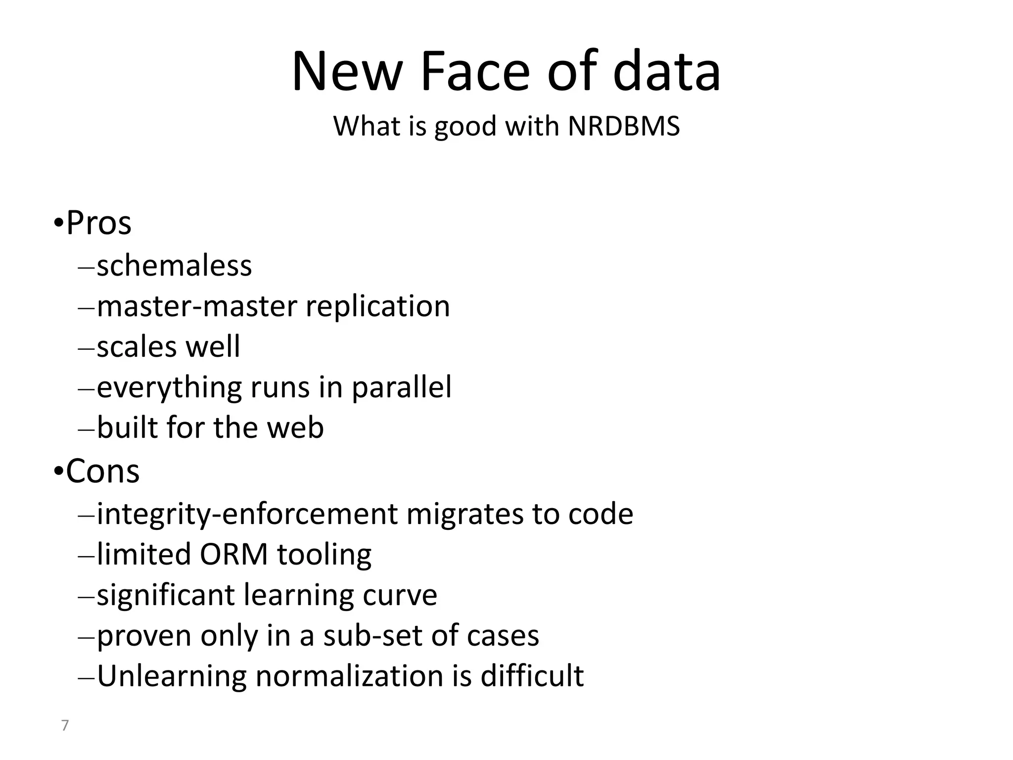 7 New Face of data What is good with NRDBMS •Pros –schemaless –master-master replication –scales well –everything runs in parallel –built for the web •Cons –integrity-enforcement migrates to code –limited ORM tooling –significant learning curve –proven only in a sub-set of cases –Unlearning normalization is difficult 