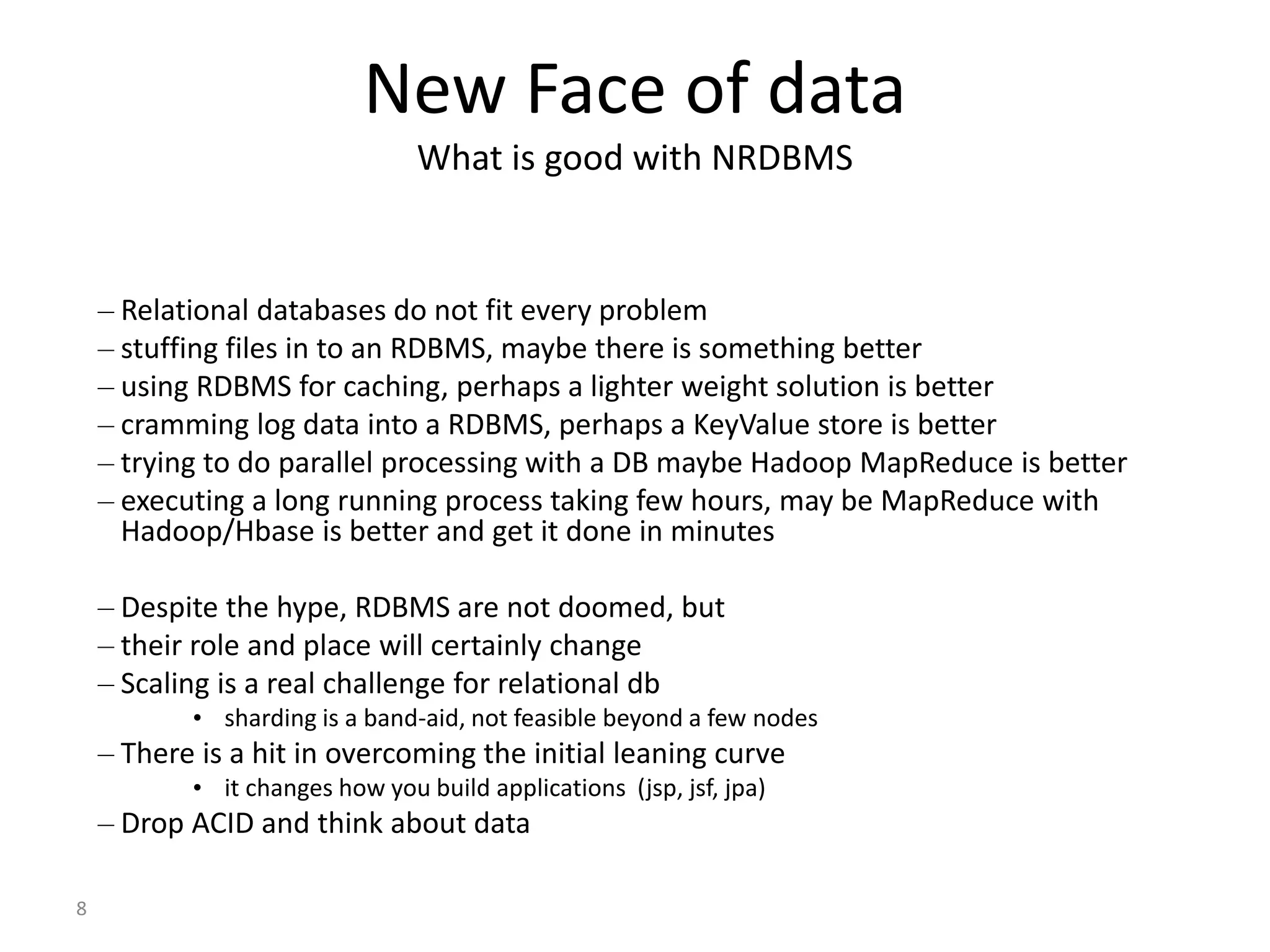 8 New Face of data What is good with NRDBMS – Relational databases do not fit every problem – stuffing files in to an RDBMS, maybe there is something better – using RDBMS for caching, perhaps a lighter weight solution is better – cramming log data into a RDBMS, perhaps a KeyValue store is better – trying to do parallel processing with a DB maybe Hadoop MapReduce is better – executing a long running process taking few hours, may be MapReduce with Hadoop/Hbase is better and get it done in minutes – Despite the hype, RDBMS are not doomed, but – their role and place will certainly change – Scaling is a real challenge for relational db • sharding is a band-aid, not feasible beyond a few nodes – There is a hit in overcoming the initial leaning curve • it changes how you build applications (jsp, jsf, jpa) – Drop ACID and think about data 