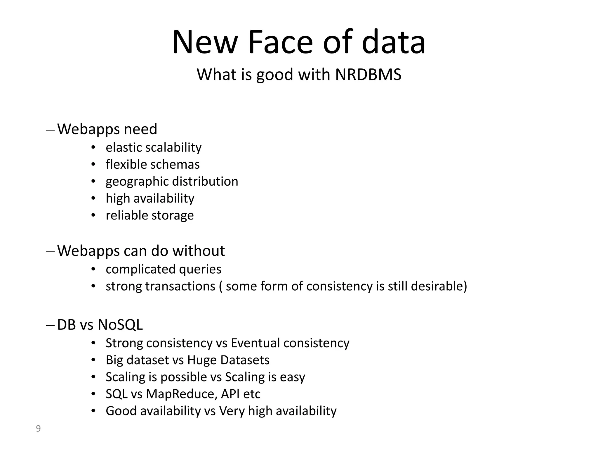 9 New Face of data What is good with NRDBMS –Webapps need • elastic scalability • flexible schemas • geographic distribution • high availability • reliable storage –Webapps can do without • complicated queries • strong transactions ( some form of consistency is still desirable) –DB vs NoSQL • Strong consistency vs Eventual consistency • Big dataset vs Huge Datasets • Scaling is possible vs Scaling is easy • SQL vs MapReduce, API etc • Good availability vs Very high availability 