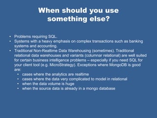 When should you use
                 something else?

• Problems requiring SQL.
• Systems with a heavy emphasis on complex transactions such as banking
  systems and accounting.
• Traditional Non-Realtime Data Warehousing (sometimes). Traditional
  relational data warehouses and variants (columnar relational) are well suited
  for certain business intelligence problems – especially if you need SQL for
  your client tool (e.g. MicroStrategy). Exceptions where MongoDB is good
  are:
    • cases where the analytics are realtime
    • cases where the data very complicated to model in relational
    • when the data volume is huge
    • when the source data is already in a mongo database
 