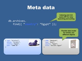 Meta data
                                                Indexing and rich
                                                query API for easy
                                              searching and sorting
    db.archives.
       find({ ‚country”: ‚Egypt‛ });

                                                   Flexible data model
                                                      for similar, but
                                                    different objects


{ type: ‚Artefact‛,         { ISBN: ‚00e8da9b‛,
  medium: ‚Ceramic‛,          type: ‚Book‛,
  country: ‚Egypt‛,           country: ‚Egypt‛,
  year: ‚3000 BC‛             title: ‚Ancient Egypt‛
}                           }
 