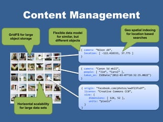 Content Management
                                                                             Geo spatial indexing
                              Flexible data model                             for location based
GridFS for large
                                 for similar, but                                  searches
 object storage
                               different objects

                                                { camera: ‚Nikon d4‛,
                                                  location: [ -122.418333, 37.775 ]
                                                }



                                                { camera: ‚Canon 5d mkII‛,
                                                  people: [ ‚Jim‛, ‚Carol‛ ],
                                                  taken_on: ISODate("2012-03-07T18:32:35.002Z")
                                                }


                                                { origin: ‚facebook.com/photos/xwdf23fsdf‛,
                                                  license: ‚Creative Commons CC0‛,
                                                  size: {
                                                     dimensions: [ 124, 52 ],
                                                     units: ‚pixels‛
     Horizontal scalability                       }
      for large data sets                       }
 