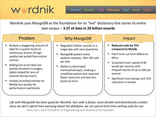 Wordnik uses MongoDB as the foundation for its “live” dictionary that stores its entire
                    text corpus – 3.5T of data in 20 billion records

          Problem                           Why MongoDB                                 Impact
 Analyze a staggering amount of       Migrated 5 billion records in a      Reduced code by 75%
  data for a system build on            single day with zero downtime         compared to MySQL
  continuous stream of high-           MongoDB powers every                 Fetch time cut from 400ms to
  quality text pulled from online       website requests: 20m API calls       60ms
  sources                               per day                              Sustained insert speed of 8k
 Adding too much data too             Ability to eliminated                 words per second, with
  quickly resulted in outages;          memcached layer, creating a           frequent bursts of up to 50k per
  tables locked for tens of             simplified system that required       second
  seconds during inserts                fewer resources and was less         Significant cost savings and 15%
 Initially launched entirely on        prone to error.                       reduction in servers
  MySQL but quickly hit
  performance road blocks



   Life with MongoDB has been good for Wordnik. Our code is faster, more flexible and dramatically smaller.
   Since we don’t spend time worrying about the database, we can spend more time writing code for our
   application. -Tony Tam, Vice President of Engineering and Technical Co-founder
 