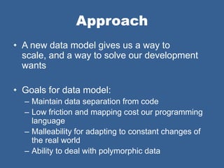 Approach
• A new data model gives us a way to
  scale, and a way to solve our development
  wants

• Goals for data model:
  – Maintain data separation from code
  – Low friction and mapping cost our programming
    language
  – Malleability for adapting to constant changes of
    the real world
  – Ability to deal with polymorphic data
 