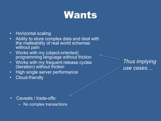 Wants
• Horizontal scaling
• Ability to store complex data and deal with
  the malleability of real world schemas
  without pain
• Works with my (object-oriented)
  programming language without friction
• Works with my frequent release cycles         Thus implying
  (iteration) without friction                  use cases…
• High single server performance
• Cloud-friendly



• Caveats / trade-offs:
    – No complex transactions
 