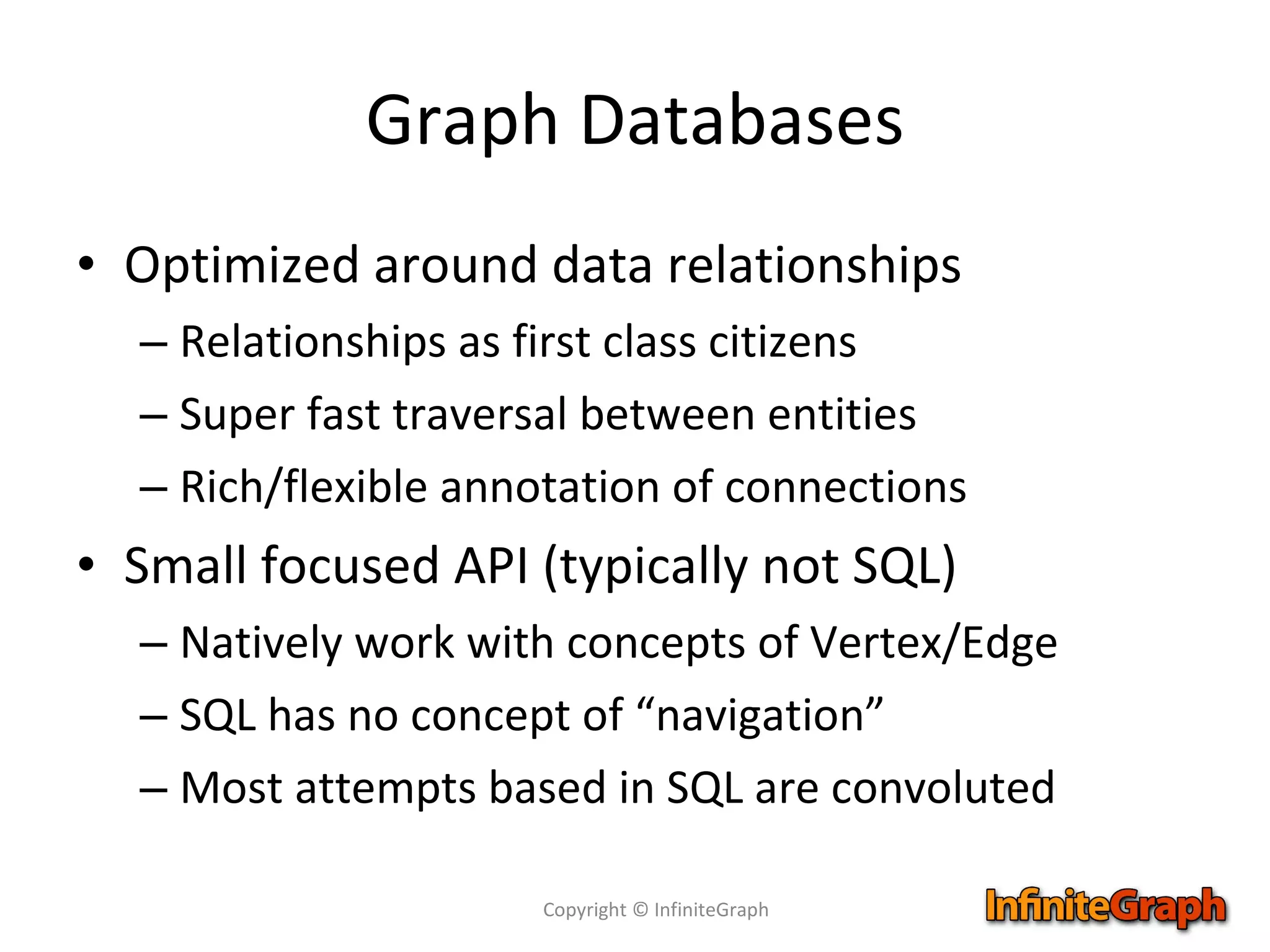 Graph Databases Optimized around data relationships Relationships as first class citizens Super fast traversal between entities Rich/flexible annotation of connections Small focused API (typically not SQL) Natively work with concepts of Vertex/Edge SQL has no concept of “navigation” Most attempts based in SQL are convoluted Copyright © InfiniteGraph 