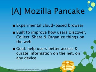 [A] Mozilla Pancake
        • Experimental cloud-based browser
        • Built to improve how users Discover,
                  Collect, Share & Organize things on
                  the web

        • Goal: help users better access &
                  curate information on the net, on
                  any device

This Material is subject to the terms of the Mozilla Public # License, v. 2.0. If a copy of the
MPL was not distributed with this # ﬁle, You can obtain one at http://mozilla.org/MPL/2.0/
 