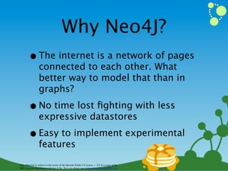 Why Neo4J?
        • The internet is a network of pages
                  connected to each other. What
                  better way to model that than in
                  graphs?

        • No time lost ﬁghting with less
                  expressive datastores

        • Easy to implement experimental
                  features

This Material is subject to the terms of the Mozilla Public # License, v. 2.0. If a copy of the
MPL was not distributed with this # ﬁle, You can obtain one at http://mozilla.org/MPL/2.0/
 