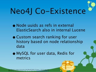 Neo4J Co-Existence
        • Node uuids as refs in external
                  ElasticSearch also in internal Lucene

        • Custom search ranking for user
                  history based on node relationship
                  data

        • MySQL for user data, Redis for
                  metrics

This Material is subject to the terms of the Mozilla Public # License, v. 2.0. If a copy of the
MPL was not distributed with this # ﬁle, You can obtain one at http://mozilla.org/MPL/2.0/
 