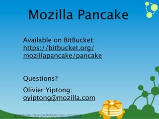 Mozilla Pancake
            Available on BitBucket:
            https://bitbucket.org/
            mozillapancake/pancake


            Questions?
            Olivier Yiptong:
            oyiptong@mozilla.com

This Material is subject to the terms of the Mozilla Public # License, v. 2.0. If a copy of the
MPL was not distributed with this # ﬁle, You can obtain one at http://mozilla.org/MPL/2.0/
 