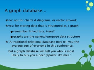 A graph database...

๏ no: not for charts & diagrams, or vector artwork
๏ yes: for storing data that is structured as a graph
   •remember linked lists, trees?
   •graphs are the general-purpose data structure
๏ “A traditional relational database may tell you the
    average age of everyone in this conference,
  but a graph database will tell you who is most
    likely to buy you a beer (spoiler: it's me).”


                                                        5
 