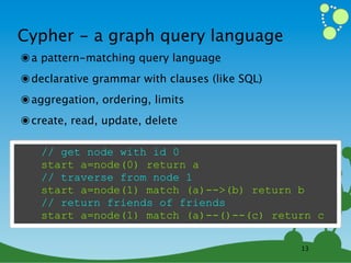 Cypher - a graph query language
๏ a pattern-matching query language
๏ declarative grammar with clauses (like SQL)
๏ aggregation, ordering, limits
๏ create, read, update, delete

   // get node with id 0
   start a=node(0) return a
   // traverse from node 1
   start a=node(1) match (a)-->(b) return b
   // return friends of friends
   start a=node(1) match (a)--()--(c) return c

                                                13
 