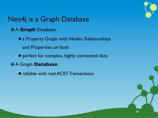 Neo4j is a Graph Database
๏ A Graph Database:
   • a Property Graph with Nodes, Relationships
     and Properties on both

   • perfect for complex, highly connected data
๏ A Graph Database:
   • reliable with real ACID Transactions


                                                  16
 