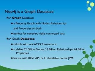 Neo4j is a Graph Database
๏ A Graph Database:
   • a Property Graph with Nodes, Relationships
     and Properties on both

   • perfect for complex, highly connected data
๏ A Graph Database:
   • reliable with real ACID Transactions
   • scalable: 32 Billion Nodes, 32 Billion Relationships, 64 Billion
       Properties

   • Server with REST API, or Embeddable on the JVM
                                                                 16
 
