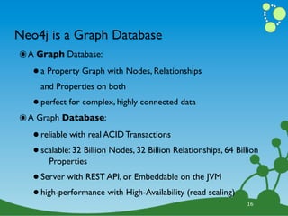 Neo4j is a Graph Database
๏ A Graph Database:
   • a Property Graph with Nodes, Relationships
     and Properties on both

   • perfect for complex, highly connected data
๏ A Graph Database:
   • reliable with real ACID Transactions
   • scalable: 32 Billion Nodes, 32 Billion Relationships, 64 Billion
       Properties

   • Server with REST API, or Embeddable on the JVM
   • high-performance with High-Availability (read scaling)      16
 