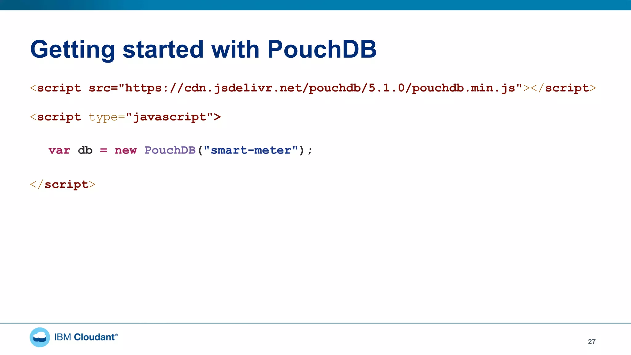 Getting started with PouchDB
27
<script src="https://cdn.jsdelivr.net/pouchdb/5.1.0/pouchdb.min.js"></script>
<script type="javascript">
var db = new PouchDB("smart-meter");
</script>
 